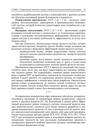 ГЛАВА 1. Современные подходы к оценке готовности технологических инноваций 33
способность разрабатываемой системы к взаимодействию с другими система-
ми, обеспечен надлежащий уровень безопасности и надежности.
Развертывание производства: УГСТ 4 (S = 7–8) – достигнут такой
уровень эксплуатационных характеристик и функциональных возможно-
стей системы, который полностью удовлетворяет всем потребностям и це-
лям миссии.
Поддержка эксплуатации: УГСТ 5 (S = 8–9) – организована служба
поддержки штатной системы в соответствии с ее техническими характери-
стиками и основными эксплуатационными требованиями; обеспечена под-
держка системы в состоянии наибольшей ее эффективности по всему жиз-
ненному циклу.
Как уже отмечалось, окончательную оценку зрелости системы, должны
давать соответствующие экспертные группы. Вообще говоря, возможны два
различных подхода к проведению эффективной оценки зрелости системы:
‒ индивидуальная оценка, которая подразумевает оценку значения
зрелости системы единственным специалистом, экспертом высокой
квалификации;
‒ групповая оценка, когда вначале оценка готовности выполняется
несколькими экспертами независимо друг от друга, и только затем
устанавливается окончательное значение уровня зрелости системы.
Прохождение определенного УГСТ и переход на следующий этап осуще-
ствляется лишь, после того, как будут удовлетворены все основные требова-
ния текущего уровня. Это подразумевает снижение уровня нежелательного
риска создания СИТ до приемлемого показателя на следующих стадиях раз-
работки. Следует заметить, что определение зрелости системы это итератив-
ный процесс верификации в течение всего цикла разработки. Окончательная
высшая оценка устанавливается до момента полной готовности системы.
Иными словами, система должна быть полностью зрелой, перед тем как она
будет признана готовой, и может быть рекомендована к использованию.
* * *
В современном конкурентном мире невозможно обеспечить конкуренто-
способность продукции, не минимизируя затраты материальных, энергети-
ческих и трудовых ресурсов [25, 26]. Изложенный в данной работе эффек-
тивный менеджмент уровня готовности системы технологий является важ-
ным самостоятельным элементом всего бизнес процесса разработки и вне-
дрения инновационных проектов. От него в конечном итоге во многом зави-
сит окончательный коммерческий успех проекта либо даже всей программы.
Умелое использование методик оценки УГТ, УГП, УГПО, УГЛ, УГС, УГИ и
УГСТ дает возможность разработчикам и менеджерам вовремя замечать по-
тенциальные трудности на пути реализации инновационных проектов и
своевременно принимать наиболее грамотные решения, уменьшающие рис-
ки возможных финансовых потерь.
 