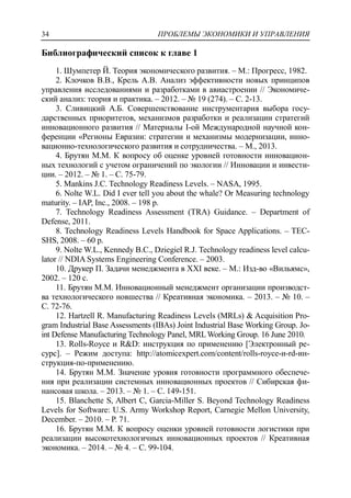 ПРОБЛЕМЫ ЭКОНОМИКИ И УПРАВЛЕНИЯ34
Библиографический список к главе 1
1. Шумпетер Й. Теория экономического развития. – М.: Прогресс, 1982.
2. Клочков В.В., Крель А.В. Анализ эффективности новых принципов
управления исследованиями и разработками в авиастроении // Экономиче-
ский анализ: теория и практика. – 2012. – № 19 (274). – С. 2-13.
3. Сливицкий А.Б. Совершенствование инструментария выбора госу-
дарственных приоритетов, механизмов разработки и реализации стратегий
инновационного развития // Материалы I-ой Международной научной кон-
ференции «Регионы Евразии: стратегии и механизмы модернизации, инно-
вационно-технологического развития и сотрудничества. – М., 2013.
4. Брутян М.М. К вопросу об оценке уровней готовности инновацион-
ных технологий с учетом ограничений по экологии // Инновации и инвести-
ции. – 2012. – № 1. – С. 75-79.
5. Mankins J.C. Technology Readiness Levels. – NASA, 1995.
6. Nolte W.L. Did I ever tell you about the whale? Or Measuring technology
maturity. – IAP, Inc., 2008. – 198 p.
7. Technology Readiness Assessment (TRA) Guidance. – Department of
Defense, 2011.
8. Technology Readiness Levels Handbook for Space Applications. – TEC-
SHS, 2008. – 60 p.
9. Nolte W.L., Kennedy B.C., Dziegiel R.J. Technology readiness level calcu-
lator // NDIA Systems Engineering Conference. – 2003.
10. Друкер П. Задачи менеджмента в XXI веке. – М.: Изд-во «Вильямс»,
2002. – 120 с.
11. Брутян М.М. Инновационный менеджмент организации производст-
ва технологического новшества // Креативная экономика. – 2013. – № 10. –
С. 72-76.
12. Hartzell R. Manufacturing Readiness Levels (MRLs) & Acquisition Pro-
gram Industrial Base Assessments (IBAs) Joint Industrial Base Working Group. Jo-
int Defense Manufacturing Technology Panel, MRLWorking Group. 16 June 2010.
13. Rolls-Royce и R&D: инструкция по применению [Электронный ре-
сурс]. – Режим доступа: http://atomicexpert.com/content/rolls-royce-и-rd-ин-
струкция-по-применению.
14. Брутян М.М. Значение уровня готовности программного обеспече-
ния при реализации системных инновационных проектов // Сибирская фи-
нансовая школа. – 2013. – № 1. – С. 149-151.
15. Blanchette S, Albert C, Garcia-Miller S. Beyond Technology Readiness
Levels for Software: U.S. Army Workshop Report, Carnegie Mellon University,
December. – 2010. – Р. 71.
16. Брутян М.М. К вопросу оценки уровней готовности логистики при
реализации высокотехнологичных инновационных проектов // Креативная
экономика. – 2014. – № 4. – С. 99-104.
 