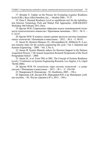 ГЛАВА 1. Современные подходы к оценке готовности технологических инноваций 35
17. Broadus E. Update on the Process for Evaluating Logistics Readiness
levels (LRL). Booz Allen Hamilton, Inc., – October 2006. – P. 57.
18. Paun F. Demand Readiness Level as equilibrium tool for the hybridiza-
tion between Technology Push and Market Pull Approaches. ANR-ERANET
Workshop. 8th February 2011, Paris.
19. Брутян М.М. Современная гибридная модель инновационной готов-
ности технологического новшества // Креативная экономика. – 2013. – № 11. –
С. 63-67.
20. Брутян М.М. К вопросу оценки уровня зрелости системы инноваци-
онных технологий // Инновации и инвестиции. – 2012. – № 4. – С. 88-93.
21. Sauser B., Ramirez-Marquez J.E., Devanandham H., DiMarzio D. A sys-
tem maturity index for the systems engineering life cycle // Int. J. Industrial and
Systems Engineering. – 2008. – Vol. 3, No. 6,
22. Sauser B. System Maturity indices for Decision Support in the Defense
Acquisition Process // 5th Annual Acquisition Research Symposium of the Naval
Postgraduate School. – 2008.
23. Sauser B., et al. From TRL to SRL: The Concept of Systems Readiness
Levels // Conference on Systems Engineering Research, Los Angeles, CA, (April
7th-8th 2006).
24. Брутян М.М. От технологии, через систему технологий – к супер-
системе // Инновации и инвестиции. – 2013. – № 1. – С. 154-160.
25. Макаренков Н. Инноватика – М.: КомКнига, 2005. – 196 с.
26. Барышева А.В., Балдин К.В., Передеряев И.И. и др. Инновации: учеб-
ное пособие. – М.: Изд-во «Дашков и К°», 2013. – 384 с.
 