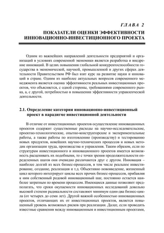 ГЛ А ВА 2
ПОКАЗАТЕЛИ ОЦЕНКИ ЭФФЕКТИВНОСТИ
ИННОВАЦИОННО-ИНВЕСТИЦИОННОГО ПРОЕКТА
Одним из важнейших направлений деятельности предприятий и орга-
низаций в условиях современной экономики является разработка и внедре-
ние инноваций. В целях повышения глобальной конкурентоспособности го-
сударства в экономической, научной, промышленной и других сферах дея-
тельности Правительством РФ был взят курс на развитие науки и иннова-
ций в стране. Одним из наиболее актуальных вопросов современного ме-
неджмента является оценка эффективности реальных инвестиционных про-
ектов, что объясняется, с одной стороны, требованиями современного рын-
ка, а, с другой, потребностью в повышении эффективности управленческой
деятельности.
2.1. Определение категории инновационно-инвестиционный
проект в парадигме инвестиционной деятельности
В отличие от инвестиционных проектов осуществление инновационных
проектов содержит существенные расходы на научно-исследовательские,
проектно-технологические, опытно-конструкторские и экспериментальные
работы, а также работы по изготовлению (производству) и тестированию
новых продуктов, новейших научно-технических процессов и новых мето-
дик организации труда, производства и управления. Таким образом, если по
структурам инвестиционного и инновационного проектов имеется возмож-
ность расценивать их подобными, то с точки зрения продолжительности оп-
ределенных шагов они очевидно различаются друг с другом. Инновация –
наиболее долгий из всех бизнес-процессов, в том числе реальное инвести-
рование, создание, реализация и т.д. Объективно нововведение, жизненный
цикл которого интегрирует циклы всех прочих бизнес-процессов, прибавляя
к ним собственный родовой инновационный шаг, постоянно остается наи-
более затратным по времени процессом. Имеющиеся данные позволяют пред-
полагать, что сроки окупаемости инновационных исследований довольно
высокой степени радикальности составляют минимум один-два бизнес-цик-
ла (от четырех до семи лет). Другой важной особенностью инновационных
проектов, отличающих их от инвестиционных проектов, является повы-
шенный уровень возможных рисков при реализации. Далее, если проводить
известные сравнения между инновационным и инвестиционным проектами,
 