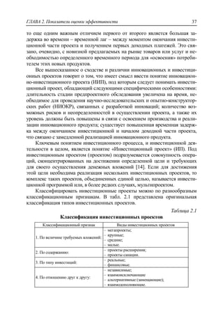 ГЛАВА 2. Показатели оценки эффективности 37
то еще одним важным отличием первого от второго является большая за-
держка во времени – временной лаг – между моментом окончания инвести-
ционной части проекта и получением первых доходных платежей. Это свя-
зано, очевидно, с новизной предлагаемых на рынке товаров или услуг и не-
обходимостью определенного временного периода для «освоения» потреби-
телем этих новых продуктов.
Все вышесказанное о сходстве и различии инновационных и инвестици-
онных проектов говорит о том, что имеет смысл ввести понятие инновацион-
но-инвестиционного проекта (ИИП), под которым следует понимать инвести-
ционный проект, обладающий следующими специфическими особенностями:
длительность стадии предпроектного обследования увеличена на время, не-
обходимое для проведения научно-исследовательских и опытно-конструктор-
ских работ (НИОКР), связанных с разработкой инноваций; количество воз-
можных рисков и неопределенностей в осуществлении проекта, а также их
уровень должны быть повышены в связи с освоением производства и реали-
зации инновационного продукта; существует повышенная временная задерж-
ка между окончанием инвестиционной и началом доходной части проекта,
что связано с замедленной реализацией инновационного продукта.
Ключевым понятием инвестиционного процесса, и инвестиционной дея-
тельности в целом, является понятие «Инвестиционный проект» (ИП). Под
инвестиционным проектом (проектом) подразумевается совокупность опера-
ций, сконцентрированных на достижении определенной цели и требующих
для своего осуществления денежных вложений [14]. Если для достижения
этой цели необходима реализация нескольких инвестиционных проектов, то
комплекс таких проектов, объединенных единой целью, называется инвести-
ционной программой или, в более редких случаях, мультипроектом.
Классифицировать инвестиционные проекты можно по разнообразным
классификационным признакам. В табл. 2.1 представлена оригинальная
классификация типов инвестиционных проектов.
Таблица 2.1
Классификация инвестиционных проектов
Классификационный признак Виды инвестиционных проектов
1. По величине требуемых вложений:
‒ мегапроекты;
‒ крупные;
‒ средние;
‒ малые.
2. По содержанию:
‒ проекты расширения;
‒ проекты санации.
3. По типу инвестиций:
‒ реальные;
‒ финансовые.
4. По отношению друг к другу:
‒ независимые;
‒ взаимоисключающие
‒ альтернативные (замещающие);
‒ взаимодополняющие.
 