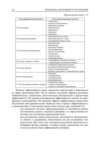 ПРОБЛЕМЫ ЭКОНОМИКИ И УПРАВЛЕНИЯ38
Продолжение табл. 2.1
Классификационный признак Виды инвестиционных проектов
5. По масштабу:
‒ глобальные;
‒ народно-хозяйственные;
‒ крупномасштабные;
‒ региональные;
‒ отраслевые;
‒ городские;
‒ локальные.
6. По срокам реализации:
‒ краткосрочные (до года);
‒ среднесрочные (1-3 года);
‒ долгосрочные (более 3 лет).
7. По основному направлению:
‒ коммерческие;
‒ финансовые;
‒ производственные;
‒ организационные;
‒ научно-технические;
‒ социальные;
‒ экологические;
‒ комбинированные.
8. По типу денежного потока:
‒ с ординарным денежным потоком;
‒ с неординарным денежным потоком.
9. По цели проекта:
‒ сохранение продукции на рынке;
‒ расширение объемов производства;
‒ выпуск новой продукции;
‒ решение социальных и экономических задач.
10. По степени риска:
‒ надежные;
‒ низкорисковые;
‒ среднерисковые;
‒ высокорисковые.
11. По типу предполагаемых доходов:
‒ сокращение затрат;
‒ доходы от расширения;
‒ доходы от освоения новых рынков.
Понятие эффективности имеет множество определений в зависимости
от сферы приложения [20]. Так по области получения эффекта различают
экономическую, социальную, экологическую, интегральную и другие виды
эффективности. По уровню повторяемости эффективность делится на одно-
кратную и многократную. По величине эффекта эффективность может быть
абсолютной либо сравнительной. Наиболее часто термин «Эффективность»
в экономических и технических науках имеет одно из двух значений [12]:
‒ как показатель системы, характеризующий ее способность решать
поставленные задачи в заданных критериях и с определенным ка-
чеством для достижения определенной цели;
‒ как соотношение между результатами деятельности экономическо-
го объекта и издержками, понесенными им для достижения этих
результатов. При этом, если отношение результатов деятельности к
издержкам больше единицы, то можно сделать заключение, что дея-
тельность объекта была эффективной и наоборот.
 