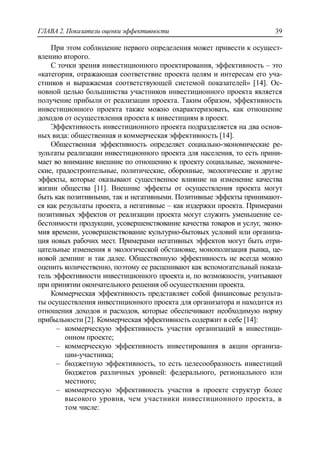 ГЛАВА 2. Показатели оценки эффективности 39
При этом соблюдение первого определения может привести к осущест-
влению второго.
С точки зрения инвестиционного проектирования, эффективность – это
«категория, отражающая соответствие проекта целям и интересам его уча-
стников и выражаемая соответствующей системой показателей» [14]. Ос-
новной целью большинства участников инвестиционного проекта является
получение прибыли от реализации проекта. Таким образом, эффективность
инвестиционного проекта также можно охарактеризовать, как отношение
доходов от осуществления проекта к инвестициям в проект.
Эффективность инвестиционного проекта подразделяется на два основ-
ных вида: общественная и коммерческая эффективность [14].
Общественная эффективность определяет социально-экономические ре-
зультаты реализации инвестиционного проекта для населения, то есть прини-
мает во внимание внешние по отношению к проекту социальные, экономиче-
ские, градостроительные, политические, оборонные, экологические и другие
эффекты, которые оказывают существенное влияние на изменение качества
жизни общества [11]. Внешние эффекты от осуществления проекта могут
быть как позитивными, так и негативными. Позитивные эффекты принимают-
ся как результаты проекта, а негативные – как издержки проекта. Примерами
позитивных эффектов от реализации проекта могут служить уменьшение се-
бестоимости продукции, усовершенствование качества товаров и услуг, эконо-
мия времени, усовершенствование культурно-бытовых условий или организа-
ция новых рабочих мест. Примерами негативных эффектов могут быть отри-
цательные изменения в экологической обстановке, монополизация рынка, це-
новой демпинг и так далее. Общественную эффективность не всегда можно
оценить количественно, поэтому ее расценивают как вспомогательный показа-
тель эффективности инвестиционного проекта и, по возможности, учитывают
при принятии окончательного решения об осуществлении проекта.
Коммерческая эффективность представляет собой финансовые результа-
ты осуществления инвестиционного проекта для организатора и находится из
отношения доходов и расходов, которые обеспечивают необходимую норму
прибыльности [2]. Коммерческая эффективность содержит в себе [14]:
‒ коммерческую эффективность участия организаций в инвестици-
онном проекте;
‒ коммерческую эффективность инвестирования в акции организа-
ции-участника;
‒ бюджетную эффективность, то есть целесообразность инвестиций
бюджетов различных уровней: федерального, регионального или
местного;
‒ коммерческую эффективность участия в проекте структур более
высокого уровня, чем участники инвестиционного проекта, в
том числе:
 