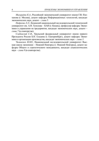 ПРОБЛЕМЫ ЭКОНОМИКИ И УПРАВЛЕНИЯ4
Милорадов К.А., Российский экономический университет имени Г.В. Пле-
ханова (г. Москва), доцент кафедры Информационных технологий, кандидат
экономических наук, доцент – глава 5.
Надреева Л.Л., Казанский национальный исследовательский технический
университет им. А.Н. Туполева – КАИ (г. Казань), профессор кафедры Эконо-
мики и управления на предприятии, кандидат экономических наук, доцент –
глава 7 (в соавторстве).
Слабинский С.В., Уральский федеральный университет имени первого
Президента России Б.Н. Ельцина (г. Екатеринбург), доцент кафедры Эконо-
мики и организации производства, кандидат экономических наук – глава 3.
Чилипенок Ю.Ю., Национальный исследовательский университет Выс-
шая школа экономики – Нижний Новгород (г. Нижний Новгород), доцент ка-
федры Общего и стратегического менеджмента, кандидат социологических
наук – глава 8 (в соавторстве).
 