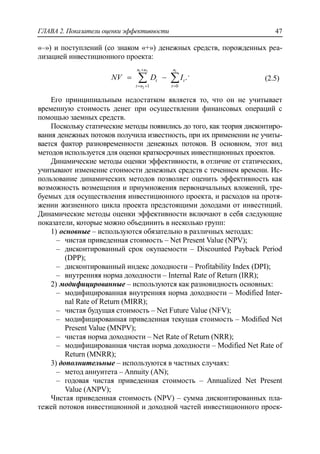 ГЛАВА 2. Показатели оценки эффективности 47
«–») и поступлений (со знаком «+») денежных средств, порожденных реа-
лизацией инвестиционного проекта:
1 2 1
2 1 0
.
n n n
t t
t n t
NV D I

  
   .
(2.5)
Его принципиальным недостатком является то, что он не учитывает
временную стоимость денег при осуществлении финансовых операций с
помощью заемных средств.
Поскольку статические методы появились до того, как теория дисконтиро-
вания денежных потоков получила известность, при их применении не учиты-
вается фактор разновременности денежных потоков. В основном, этот вид
методов используется для оценки краткосрочных инвестиционных проектов.
Динамические методы оценки эффективности, в отличие от статических,
учитывают изменение стоимости денежных средств с течением времени. Ис-
пользование динамических методов позволяет оценить эффективность как
возможность возмещения и приумножения первоначальных вложений, тре-
буемых для осуществления инвестиционного проекта, и расходов на протя-
жении жизненного цикла проекта предстоящими доходами от инвестиций.
Динамические методы оценки эффективности включают в себя следующие
показатели, которые можно объединить в несколько групп:
1) основные – используются обязательно в различных методах:
‒ чистая приведенная стоимость – Net Present Value (NPV);
‒ дисконтированный срок окупаемости – Discounted Payback Period
(DPP);
‒ дисконтированный индекс доходности – Profitability Index (DPI);
‒ внутренняя норма доходности – Internal Rate of Return (IRR);
2) модифицированные – используются как разновидность основных:
‒ модифицированная внутренняя норма доходности – Modified Inter-
nal Rate of Return (MIRR);
‒ чистая будущая стоимость – Net Future Value (NFV);
‒ модифицированная приведенная текущая стоимость – Modified Net
Present Value (MNPV);
‒ чистая норма доходности – Net Rate of Return (NRR);
‒ модифицированная чистая норма доходности – Modified Net Rate of
Return (MNRR);
3) дополнительные – используются в частных случаях:
‒ метод аннуитета – Annuity (AN);
‒ годовая чистая приведенная стоимость – Annualized Net Present
Value (ANPV);
Чистая приведенная стоимость (NPV) – сумма дисконтированных пла-
тежей потоков инвестиционной и доходной частей инвестиционного проек-
 