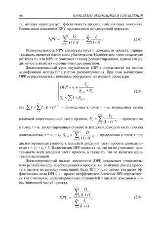 ПРОБЛЕМЫ ЭКОНОМИКИ И УПРАВЛЕНИЯ48
та, которая характеризует эффективность проекта в абсолютных значениях.
Вычисление показателя NPV производится по следующей формуле:
1 2 1
1 1 0
.
(1 ) (1 )
n n n
t t
t t
t n t
D I
NPV
i i

  
 
 
  .
(2.6)
Положительность NPV свидетельствует о доходности проекта, отрица-
тельность является следствием убыточности. Недостатком этого показателя
является то, что NPV не учитывает ставку реинвестирования, однако его ад-
дитивность является несомненным достоинством.
Дисконтированный срок окупаемости (DPP) определяется на основе
модификации метода PP с учетом дисконтирования. При этом вычисление
DPP осуществляется с помощью рекурсивно-логической процедуры
0
0 0
0 0
1
1
1
t
t t
t t
S
DPP n
S S
S I S



  
   
(2.7)
где
1
1
1
(1 )
n
n t
t
t
I I i 

    – приведенная к точке t = n1 наращенная сумма
платежей инвестиционной части проекта,
1 0
0 1
1
(1 )
n t
t
t t n
t n
D
S
i





 – приведенная
к точке t = n1 дисконтированная стоимость платежей доходной части проекта
длительностью t = n1 + t0,
1 0
0 1
1
1
1
1 (1 )
n t
t
t t n
t n
D
S
i
 
 
 


 – приведенная к точке t = n1
дисконтированная стоимость платежей доходной части проекта длительно-
стью t = n1 + t0 + 1. Недостатком DPP является то, что он не учитывает дли-
тельность всей доходной части проекта, а также то, что не является адди-
тивной величиной.
Дисконтированный индекс доходности (DPI) показывает относитель-
ную рентабельность инвестиционного проекта, т.е. величину дохода проек-
та в расчете на единицу инвестиций. Если DPI > 1, то проект считается эф-
фективным, если DPI < 1 – проект неэффективен. Значение DPI определяет-
ся как отношение дисконтированных стоимостей платежей доходной и ин-
вестиционной частей проекта:
1 2
1
1
1
0
(1 )
.
(1 )
n n
t
t
t n
n
t
t
t
D
i
DPI
I
i

 






(2.8)
 