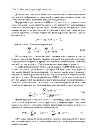 ГЛАВА 2. Показатели оценки эффективности 49
Достоинством показателя DPI является возможность его использования
при анализе эффективности инвестиций в несколько проектов, однако при
этом величина этого показателя не является аддитивной.
Внутренняя норма доходности (IRR) – это показатель для определения
такого значения ставки дисконтирования i, при котором чистая приведенная
стоимость проекта будет равна нулю. Таким образом, посредством этого
показателя находится максимально допустимая процентная ставка, опреде-
ляющая стоимость заемных средств при финансировании проекта. Она оп-
ределяется как:
 arg ( ) 0 ,IRR NPV i 
т.е. как корень алгебраического уравнения
1 2 1
1 1 0
0.
(1 ) (1 )
n n n
t t
t t
t n t
D I
IRR IRR

  
 
 
  (2.9)
Недостатком этого показателя является невозможность его аналитическо-
го представления как функции размеров платежей как доходной, так и инве-
стиционной частей проекта. Кроме того, решения алгебраического уравнения
высокой степени влечет за собой известные математические трудности.
Модифицированная внутренняя норма доходности (MIRR) применяется
в качестве замены традиционного критерия IRR при существенном разли-
чии между ставкой дисконтирования i для оценки суммы инвестиционных
платежей и ставкой реинвестирования r для оценки суммы платежей доход-
ной части проекта. Экономический смысл MIRR состоит в определении не-
которой усредненной процентной ставки, связывающей дисконтированную
стоимость инвестиционных платежей с наращенной суммой доходных пла-
тежей на протяжении всего проекта на основе математического уравнения
1 2
1 2
1
1
1 2
1
0
(1 )
.
(1 ) (1 )
n n
n n t
tn
t nt
n nt
t
D r
I
i MIRR

 
 


 

 


(2.10)
Чистая будущая стоимость (NFV) – показатель, определяющий абсо-
лютную величину чистого дохода проекта как алгебраическую сумму нара-
щенных на момент окончания проекта стоимостей денежных потоков его
доходной и инвестиционной частей по формуле:
1 2 1 2
1 2 1 2
1 1 1
(1 ) (1 ) .
n n n n
n n t n n t
t t
t n t
NFV D i I i
 
   
  
       (2.11)
NFV имеет достоинства и недостатки схожие с показателем NPV, также
при его применении нельзя сопоставлять денежные потоки различной про-
должительности.
 