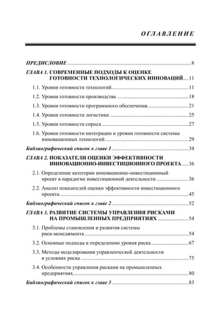 О ГЛ А В Л Е Н И Е
ПРЕДИСЛОВИЕ .............................................................................................8
ГЛАВА 1. СОВРЕМЕННЫЕ ПОДХОДЫ К ОЦЕНКЕ
ГОТОВНОСТИ ТЕХНОЛОГИЧЕСКИХ ИННОВАЦИЙ....11
1.1. Уровни готовности технологий..........................................................11
1.2. Уровни готовности производства ......................................................18
1.3. Уровни готовности программного обеспечения...............................21
1.4. Уровни готовности логистики ...........................................................25
1.5. Уровни готовности спроса .................................................................27
1.6. Уровни готовности интеграции и уровни готовности системы
инновационных технологий...............................................................29
Библиографический список к главе 1..........................................................34
ГЛАВА 2. ПОКАЗАТЕЛИ ОЦЕНКИ ЭФФЕКТИВНОСТИ
ИННОВАЦИОННО-ИНВЕСТИЦИОННОГО ПРОЕКТА.....36
2.1. Определение категории инновационно-инвестиционный
проект в парадигме инвестиционной деятельности ........................36
2.2. Анализ показателей оценки эффективности инвестиционного
проекта.................................................................................................45
Библиографический список к главе 2..........................................................52
ГЛАВА 3. РАЗВИТИЕ СИСТЕМЫ УПРАВЛЕНИЯ РИСКАМИ
НА ПРОМЫШЛЕННЫХ ПРЕДПРИЯТИЯХ .......................54
3.1. Проблемы становления и развития системы
риск-менеджмента ..............................................................................54
3.2. Основные подходы к определению уровня риска............................67
3.3. Методы моделирования управленческой деятельности
в условиях риска .................................................................................75
3.4. Особенности управления рисками на промышленных
предприятиях.......................................................................................80
Библиографический список к главе 3..........................................................83
 