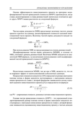 ПРОБЛЕМЫ ЭКОНОМИКИ И УПРАВЛЕНИЯ50
Оценка эффективности инвестиционного проекта по критерию моди-
фицированной чистой приведенной стоимости (MNPV) производится, когда
ставка дисконтирования и ставка реинвестиций значительно отличаются друг
от друга. MNPV можно рассчитать по следующей формуле:
1 2
1 2
1
1
1 2
1
0
(1 )
(1 ) (1 )
n n
n n t
t n
t n t
n n t
t
D r
I
MNPV
i i

 
 


 
 
 

 .
(2.12)
Чистая норма доходности (NRR) представляет величину чистого дохода
проекта в расчете на единицу дисконтированной стоимости платежей инве-
стиционной части проекта. Величину чистой нормы доходности находят по
следующей формуле:
1
0
100%
(1 )
n
t
t
t
NPV
NRR
I
i
 


.
(2.13)
При использовании NRR не предусматривается степень реинвестиций.
Модифицированная чистая норма доходности (MNRR), в отличие от
NRR, учитывает уровень реинвестиций. Величина MNRR находится по ана-
логичной NRR формуле, за исключением использования в ней модифициро-
ванной чистой приведенной стоимости (MNPV):
1
0
100%
(1 )
n
t
t
t
MNPV
MNRR
I
i
 


.
(2.14)
Недостатком показателя MNRR, так же как и NRR, является то, что он
не выражает эффект от капиталовложений в абсолютных единицах.
Посредством показателя аннуитета (AN) определяется размер ежегодного
платежа потока в форме аннуитета постнумерандо с ежегодными начисле-
ниями процентов по ставке i, который финансово эквивалентен потоку плате-
жей заданного инвестиционного проекта [21] и определяется по формуле
1 2( )
,
1 (1 ) n n
PV
AN
i
i
 

  (2.15)
где PV – современная стоимость денежных потоков инвестиционного проекта.
Годовая чистая приведенная стоимость (ANPV) – это усредненный (стан-
дартизированный) размер платежа потока в форме ежегодного аннуитета по-
стнумерандо с ежегодным начислением процентов по ставке i, который финан-
сово эквивалентен оцениваемому инвестиционному проекту с чистым доходом
 