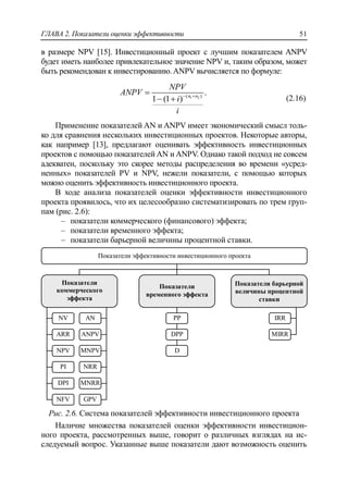 ГЛАВА 2. Показатели оценки эффективности 51
в размере NPV [15]. Инвестиционный проект с лучшим показателем ANPV
будет иметь наиболее привлекательное значение NPV и, таким образом, может
быть рекомендован к инвестированию.ANPV вычисляется по формуле:
1 2( )
.
1 (1 ) n n
NPV
ANPV
i
i
 

  (2.16)
Применение показателей AN и ANPV имеет экономический смысл толь-
ко для сравнения нескольких инвестиционных проектов. Некоторые авторы,
как например [13], предлагают оценивать эффективность инвестиционных
проектов с помощью показателей AN и ANPV. Однако такой подход не совсем
адекватен, поскольку это скорее методы распределения во времени «усред-
ненных» показателей PV и NPV, нежели показатели, с помощью которых
можно оценить эффективность инвестиционного проекта.
В ходе анализа показателей оценки эффективности инвестиционного
проекта проявилось, что их целесообразно систематизировать по трем груп-
пам (рис. 2.6):
‒ показатели коммерческого (финансового) эффекта;
‒ показатели временного эффекта;
‒ показатели барьерной величины процентной ставки.
Рис. 2.6. Система показателей эффективности инвестиционного проекта
Наличие множества показателей оценки эффективности инвестицион-
ного проекта, рассмотренных выше, говорит о различных взглядах на ис-
следуемый вопрос. Указанные выше показатели дают возможность оценить
Показатели эффективности инвестиционного проекта
Показатели
коммерческого
эффекта
Показатели
временного эффекта
Показатели барьерной
величины процентной
ставки
MIRR
IRRPP
DPP
D
NV
ARR
NPV
PI
DPI
NFV
AN
ANPV
MNPV
NRR
MNRR
GPV
 