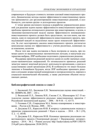 ПРОБЛЕМЫ ЭКОНОМИКИ И УПРАВЛЕНИЯ52
современную и будущую стоимость потоков платежей инвестиционного про-
екта. Динамические методы оценки эффективности инвестиционных проек-
тов применяются для аргументирования инвестиционных решений, в осо-
бенности, для оценки средне- и долгосрочных проектов.
С точки зрения системного подхода к разработке управленческих реше-
ний для решения задачи оценки эффективности инвестиционного проекта и
проблемы принятия оптимального решения при инвестировании, в целом, в
экономико-математической модели оценки эффективности инновационно-
инвестиционного проекта должен быть представлен, так или иначе, как ми-
нимум, один из показателей эффективности инвестиционного проекта, при-
надлежащий каждой из выделенных выше групп показателей эффективно-
сти. За счет всестороннего анализа инвестиционного проекта достигается
комплексная оценка его эффективности с учетом различных, влияющих на
ее изменение, аспектов.
После того как задача поставлена и была построена ее модель, при по-
мощи одного из вышеописанных математических методов, и наилучшая аль-
тернатива выбрана, ЛПР необходимо подготовить управленческое решение.
Поддержка принятия решений является одним из особо значимых соци-
ально-экономических направлений. От оптимальности принятых решений
зачастую зависит конечный результат деятельности организации, а иногда и
существование самой организации [4-6]. В особенности это имеет большое
значение в ближайшем будущем, когда ЛПР необходимо принимать реше-
ния в ситуациях возрастающей конкуренции и неопределенности, перемен в
социально-экономической обстановке, а также увеличении объемов посту-
пающих данных.
Библиографический список к главе 2
1. Басовский Л.Е., Басовская Е.Н. Экономическая оценка инвестиций. –
М.: ИНФРА-М, 2007. – 241 с.
2. Виленский П.Л., Лившиц В.Н., Смоляк С.А., Шахназаров А.Г. О ме-
тодологии оценки эффективности реальных инвестиционных проектов //
Российский экономический журнал. – 2006. – № 9-10. – С. 63-73.
3. Головань С.И., Спиридонов М.А. Бизнес-планирование и инвестиро-
вание. – Ростов н/Д: Феникс, 2008. – 302 с.
4. Досужева Е.Е., Кириллов Ю.В. К вопросу о рациональном подходе к
принятию управленческих решений // Идеи и идеалы. – 2014. – № 1 (19),
Т. 2. – С. 89-98.
5. Досужева Е.Е., Кириллов Ю.В. Основные принципы реализации ин-
вестиционного проекта [Электронный ресурс] // Науковедение: интернет-
журнал. – 2014. – № 2. – Режим доступа: http://naukovedenie.ru/PDF/138EVN
214.pdf (дата обращения: 20.04.2015).
 