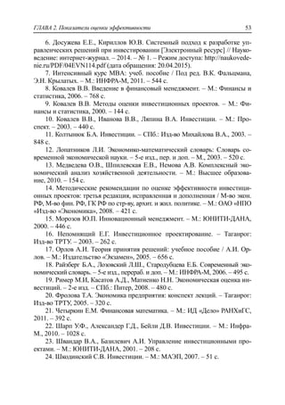 ГЛАВА 2. Показатели оценки эффективности 53
6. Досужева Е.Е., Кириллов Ю.В. Системный подход к разработке уп-
равленческих решений при инвестировании [Электронный ресурс] // Науко-
ведение: интернет-журнал. – 2014. – № 1. – Режим доступа: http://naukovede-
nie.ru/PDF/04EVN114.pdf (дата обращения: 20.04.2015).
7. Интенсивный курс MBA: учеб. пособие / Под ред. В.К. Фальцмана,
Э.Н. Крылатых. – М.: ИНФРА-М, 2011. – 544 с.
8. Ковалев В.В. Введение в финансовый менеджмент. – М.: Финансы и
статистика, 2006. – 768 с.
9. Ковалев В.В. Методы оценки инвестиционных проектов. – М.: Фи-
нансы и статистика, 2000. – 144 с.
10. Ковалев В.В., Иванова В.В., Ляпина В.А. Инвестиции. – М.: Про-
спект. – 2003. – 440 с.
11. Колтынюк Б.А. Инвестиции. – СПб.: Изд-во Михайлова В.А., 2003. –
848 с.
12. Лопатников Л.И. Экономико-математический словарь: Словарь со-
временной экономической науки. – 5-е изд., пер. и доп. – М., 2003. – 520 с.
13. Медведева О.В., Шпилевская Е.В., Немова А.В. Комплексный эко-
номический анализ хозяйственной деятельности. – М.: Высшее образова-
ние, 2010. – 154 с.
14. Методические рекомендации по оценке эффективности инвестици-
онных проектов: третья редакция, исправленная и дополненная / М-во экон.
РФ, М-во фин. РФ, ГК РФ по стр-ву, архит. и жил. политике. – М.: ОАО «НПО
«Изд-во «Экономика», 2008. – 421 с.
15. Морозов Ю.П. Инновационный менеджмент. – М.: ЮНИТИ-ДАНА,
2000. – 446 с.
16. Непомнящий Е.Г. Инвестиционное проектирование. – Таганрог:
Изд-во ТРТУ. – 2003. – 262 с.
17. Орлов А.И. Теория принятия решений: учебное пособие / А.И. Ор-
лов. – М.: Издательство «Экзамен», 2005. – 656 с.
18. Райзберг Б.А., Лозовский Л.Ш., Стародубцева Е.Б. Современный эко-
номический словарь. – 5-е изд., перераб. и доп. – М.: ИНФРА-М, 2006. – 495 с.
19. Ример М.И, Касатов А.Д., Матиенко Н.Н. Экономическая оценка ин-
вестиций. – 2-е изд. – СПб.: Питер, 2008. – 480 с.
20. Фролова Т.А. Экономика предприятия: конспект лекций. – Таганрог:
Изд-во ТРТУ, 2005. – 320 с.
21. Четыркин Е.М. Финансовая математика. – М.: ИД «Дело» РАНХиГС,
2011. – 392 с.
22. Шарп У.Ф., Александер Г.Д., Бейли Д.В. Инвестиции. – М.: Инфра-
М., 2010. – 1028 с.
23. Швандар В.А., Базилевич А.И. Управление инвестиционными про-
ектами. – М.: ЮНИТИ-ДАНА, 2001. – 208 с.
24. Шкодинский С.В. Инвестиции. – М.: МАЭП, 2007. – 51 с.
 