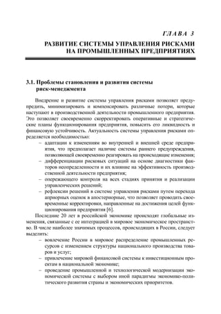 ГЛ А ВА 3
РАЗВИТИЕ СИСТЕМЫ УПРАВЛЕНИЯ РИСКАМИ
НА ПРОМЫШЛЕННЫХ ПРЕДПРИЯТИЯХ
3.1. Проблемы становления и развития системы
риск-менеджмента
Внедрение и развитие системы управления рисками позволяет преду-
предить, минимизировать и компенсировать различные потери, которые
наступают в производственной деятельности промышленного предприятия.
Это позволяет своевременно скорректировать оперативные и стратегиче-
ские планы функционирования предприятия, повысить его ликвидность и
финансовую устойчивость. Актуальность системы управления рисками оп-
ределяется необходимостью:
‒ адаптации к изменениям во внутренней и внешней среде предпри-
ятия, что предполагает наличие системы раннего предупреждения,
позволяющей своевременно реагировать на происходящие изменения;
‒ дифференциации рисковых ситуаций на основе диагностики фак-
торов неопределенности и их влияние на эффективность производ-
ственной деятельности предприятия;
‒ опережающего контроля на всех стадиях принятия и реализации
управленческих решений;
‒ рефлексии решений в системе управления рисками путем перехода
априорных оценок в апостериорные, что позволяет проводить свое-
временные корректировки, направленные на достижения целей функ-
ционирования предприятия [6].
Последние 20 лет в российской экономике происходят глобальные из-
менения, связанные с ее интеграцией в мировое экономическое пространст-
во. В числе наиболее значимых процессов, происходящих в России, следует
выделить:
‒ вовлечение России в мировое распределение промышленных ре-
сурсов с изменением структуры национального производства това-
ров и услуг;
‒ привлечение мировой финансовой системы к инвестиционным про-
ектам в национальной экономике;
‒ проведение промышленной и технологической модернизации эко-
номической системы с выбором иной парадигмы экономико-поли-
тического развития страны и экономических приоритетов.
 