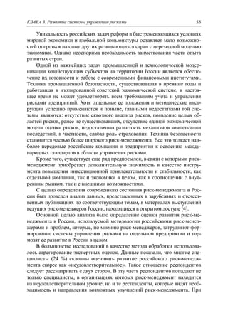 ГЛАВА 3. Развитие системы управления рисками 55
Уникальность российских задач реформ в быстроменяющихся условиях
мировой экономики и глобальной конъюнктуры оставляет мало возможно-
стей опереться на опыт других развивающихся стран с переходной моделью
экономики. Однако неоспорима необходимость заимствования части опыта
развитых стран.
Одной из важнейших задач промышленной и технологической модер-
низации хозяйствующих субъектов на территории России является обеспе-
чение их готовности к работе с современными финансовыми институтами.
Техника промышленной безопасности, существовавшая в прежние годы и
работавшая в изолированной советской экономической системе, в настоя-
щее время не может удовлетворять всем требованиям учета и управления
рисками предприятий. Хотя отдельные ее положения и методические инст-
рукции успешно применяются и поныне, главными недостатками той сис-
темы являются: отсутствие сквозного анализа рисков, появление целых об-
ластей рисков, ранее не существовавших, отсутствие единой экономической
модели оценки рисков, недостаточная развитость механизмов компенсации
последствий, в частности, слабая роль страхования. Техника безопасности
становится частью более широкого риск-менеджмента. Все это толкает наи-
более передовые российские компании и предприятия к освоению между-
народных стандартов в области управления рисками.
Кроме того, существует еще ряд предпосылок, в связи с которыми риск-
менеджмент приобретает дополнительную значимость в качестве инстру-
мента повышения инвестиционной привлекательности и стабильности, как
отдельной компании, так и экономики в целом, как в соотношении с внут-
ренним рынком, так и с внешними возможностями.
С целью определения современного состояния риск-менеджмента в Рос-
сии был проведен анализ данных, представленных в зарубежных и отечест-
венных публикациях по соответствующим темам, в материалах выступлений
ведущих риск-менеджеров России, находящиеся в открытом доступе [4].
Основной целью анализа было определение оценки развития риск-ме-
неджмента в России, используемой методологии российскими риск-менед-
жерами и проблем, которые, по мнению риск-менеджеров, затрудняют фор-
мирование системы управления рисками на отдельном предприятии и тор-
мозят ее развитие в России в целом.
В большинстве исследований в качестве метода обработки использова-
лось агрегирование экспертных оценок. Данные показали, что многие спе-
циалисты (24 %) склонны оценивать развитие российского риск-менедж-
мента скорее как «неудовлетворительное». Такое отношение респондентов
следует рассматривать с двух сторон. В эту часть респондентов попадают не
только специалисты, в организациях которых риск-менеджмент находится
на неудовлетворительном уровне, но и те респонденты, которые видят необ-
ходимость и направления возможных улучшений риск-менеджмента. При
 