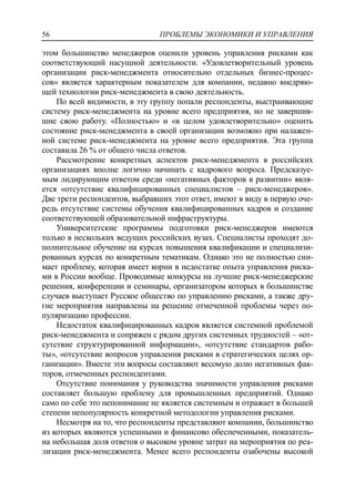 ПРОБЛЕМЫ ЭКОНОМИКИ И УПРАВЛЕНИЯ56
этом большинство менеджеров оценили уровень управления рисками как
соответствующий насущной деятельности. «Удовлетворительный уровень
организации риск-менеджмента относительно отдельных бизнес-процес-
сов» является характерным показателем для компании, недавно внедряю-
щей технологии риск-менеджмента в свою деятельность.
По всей видимости, в эту группу попали респонденты, выстраивающие
систему риск-менеджмента на уровне всего предприятия, но не завершив-
шие свою работу. «Полностью» и «в целом удовлетворительно» оценить
состояние риск-менеджмента в своей организации возможно при налажен-
ной системе риск-менеджмента на уровне всего предприятия. Эта группа
составила 26 % от общего числа ответов.
Рассмотрение конкретных аспектов риск-менеджмента в российских
организациях вполне логично начинать с кадрового вопроса. Предсказуе-
мым лидирующим ответом среди «негативных факторов в развитии» явля-
ется «отсутствие квалифицированных специалистов – риск-менеджеров».
Две трети респондентов, выбравших этот ответ, имеют в виду в первую оче-
редь отсутствие системы обучения квалифицированных кадров и создание
соответствующей образовательной инфраструктуры.
Университетские программы подготовки риск-менеджеров имеются
только в нескольких ведущих российских вузах. Специалисты проходят до-
полнительное обучение на курсах повышения квалификации и специализи-
рованных курсах по конкретным тематикам. Однако это не полностью сни-
мает проблему, которая имеет корни в недостатке опыта управления риска-
ми в России вообще. Проводимые конкурсы на лучшие риск-менеджерские
решения, конференции и семинары, организатором которых в большинстве
случаев выступает Русское общество по управлению рисками, а также дру-
гие мероприятия направлены на решение отмеченной проблемы через по-
пуляризацию профессии.
Недостаток квалифицированных кадров является системной проблемой
риск-менеджмента и сопряжен с рядом других системных трудностей – «от-
сутствие структурированной информации», «отсутствие стандартов рабо-
ты», «отсутствие вопросов управления рисками в стратегических целях ор-
ганизации». Вместе эти вопросы составляют весомую долю негативных фак-
торов, отмеченных респондентами.
Отсутствие понимания у руководства значимости управления рисками
составляет большую проблему для промышленных предприятий. Однако
само по себе это непонимание не является системным и отражает в большей
степени непопулярность конкретной методологии управления рисками.
Несмотря на то, что респонденты представляют компании, большинство
из которых являются успешными и финансово обеспеченными, показатель-
на небольшая доля ответов о высоком уровне затрат на мероприятия по реа-
лизации риск-менеджмента. Менее всего респонденты озабочены высокой
 