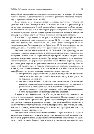 ГЛАВА 3. Развитие системы управления рисками 57
стоимостью внедрения системы риск-менеджмента, что говорит об осмыс-
ленном подходе и действительном осознании реальных проблем в деятель-
ности промышленных предприятий.
Доля таких ответов подразумевает готовность к работе по управлению
рисками, как только будут решаться системные проблемы, тормозящие раз-
витие риск-менеджмента. Одной из важнейших системных проблем являет-
ся отсутствие национальных стандартов управления рисками. Основываясь
на вышесказанном, можно прогнозировать появление попыток внедрения
стандартов, прежде всего, на уровне компании, корпорации, отрасли.
В частности, при ответе на вопрос о необходимости внедрения нацио-
нальных стандартов риск-менеджмента лишь 12 % ответили отрицательно.
При этом респонденты обеспокоены тем, чтобы такие стандарты не стали
дополнительным бюрократическим бременем. 85 % респондентов хотели
бы видеть такие стандарты в качестве рекомендательных нормативов.
Согласно данным исследований, на сегодняшний день превалируют два
подхода к созданию подразделения с использованием штатных специалистов.
В первом случае (более 50 % респондентов) в организации формируется ко-
манда из сотрудников разных отделов. При втором подходе в штат принима-
ются специалисты по управлению рисками извне. Мотивы первого подхода,
учитывая уровень развития риск-менеджмента и начальный характер станов-
ления этой деятельности в России, представляются довольно адекватными с
точки зрения оценки значимости тех или иных рисков конкретного предпри-
ятия. Однако этот подход не лишен ряда недостатков, а именно:
‒ выстраивание управленческой системы, исходя только из случив-
шихся рисковых фактов, создает возможность отсутствия учета ря-
да будущих опасностей;
‒ «подгонка» имеющихся специалистов в рамки некоей обозначенной
системы чревата неблагоприятными последствиями – от излишнего
усложнения до непрофильного использования сотрудников.
‒ при таком подходе существует опасность фрагментарного подхода
в риск-менеджменте компании (отсутствие системы).
Второй подход обеспечивает необходимую системность риск-менедж-
мента, и одновременно является более затратным. Компромиссом в этом
случае может стать привлечение профессионального риск-менеджера для
построения системы управления рисками для конкретной организации, в
дальнейшем делегируя функции штатным сотрудникам. По всей видимости,
так или по схожему сценарию поступают на многих предприятиях, что под-
тверждают ответы респондентов.
Достоинством «распределенного» подхода с привлечением к задачам
управления рисками сотрудников различных подразделений является дос-
тижимость формирования системы риск-менеджмента, работающая на уров-
не всего предприятия. Вместе с тем комплексность по максимально широко-
 