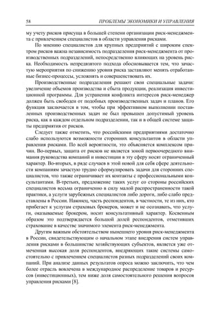 ПРОБЛЕМЫ ЭКОНОМИКИ И УПРАВЛЕНИЯ58
му учету рисков присуща в большей степени организации риск-менеджмен-
та с привлечением специалистов в области управления рисками.
По мнению специалистов для крупных предприятий с широким спек-
тром рисков важна независимость подразделения риск-менеджмента от про-
изводственных подразделений, непосредственно влияющих на уровень рис-
ка. Необходимость непредвзятого подхода обосновывается тем, что зачас-
тую мероприятия по снижению уровня риска заставляют менять отработан-
ные бизнес-процессы, усложнять и совершенствовать их.
Производственные подразделения решают свои специальные задачи:
увеличение объемов производства и сбыта продукции, реализация инвести-
ционной программы. Для устранения конфликта интересов риск-менеджер
должен быть свободен от подобных производственных задач и планов. Его
функция заключается в том, чтобы при эффективном выполнении постав-
ленных производственных задач не был превышен допустимый уровень
риска, как в каждом отдельном подразделении, так и в общей системе защи-
ты предприятия от рисков.
Следует также отметить, что российскими предприятиями достаточно
слабо используются возможности сторонних консультантов в области уп-
равления рисками. По всей вероятности, это объясняется комплексом при-
чин. Во-первых, защита от рисков не является зоной первоочередного вни-
мания руководства компаний и инвестиции в эту сферу носят ограниченный
характер. Во-вторых, в ряде случаев в этой новой для себя сфере деятельно-
сти компаниям зачастую трудно сформулировать задачи для сторонних спе-
циалистов, что также ограничивает их контакты с профессиональными кон-
сультантами. В-третьих, предложение таких услуг со стороны российских
специалистов весьма ограниченно в силу малой распространенности такой
практики, а услуги зарубежных специалистов либо дороги, либо слабо пред-
ставлены в России. Наконец, часть респондентов, в частности, те из них, кто
прибегает к услугам страховых брокеров, может и не осознавать, что услу-
ги, оказываемые брокером, носит консультативный характер. Косвенным
образом это подтверждается большой долей респондентов, отметивших
страхование в качестве значимого элемента риск-менеджмента.
Другим важным обстоятельством нынешнего уровня риск-менеджмента
в России, свидетельствующим о начальном этапе внедрения систем управ-
ления рисками в большинстве хозяйствующих субъектов, является уже от-
меченная высокая доля респондентов, внедряющих такие системы само-
стоятельно с привлечением специалистов разных подразделений своих ком-
паний. При анализе данных результатов опроса можно заключить, что чем
более отрасль вовлечена в международное распределение товаров и ресур-
сов (инвестиционных), тем ниже доля самостоятельного решения вопросов
управления рисками [8].
 