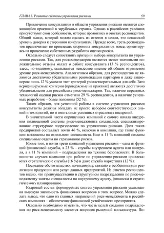 ГЛАВА 3. Развитие системы управления рисками 59
Привлечение консультантов в области управления рисками является сло-
жившейся практикой в зарубежных странах. Однако в российских условиях
присутствуют свои особенности, которые проявились в ответах респондентов.
Общий вывод, который можно сделать из ответов в целом, это невысокий
уровень доверия к сторонним консультантам. Прежде всего, треть респонден-
тов предпочитает не привлекать сторонних консультантов вовсе, ориентиру-
ясь на применение собственных разработок оценки рисков.
Отдельно следует сопоставить критерии выбора консультанта по управ-
лению рисками. Так, для риск-менеджеров являются менее значимыми по-
ложительные отзывы коллег о работе консультанта (13 % респондентов),
здесь, по-видимому, сказывается невысокое мнение об общем отраслевом
уровне риск-менеджмента. Аналогичным образом, для респондентов не яв-
ляются достаточно убедительными рекомендации партнеров и даже акцио-
неров: лишь 12 % указали этот критерий удовлетворительным для себя. Зато
верифицируемые критерии (проверяемые на практике) являются достаточно
убедительными для российских риск-менеджеров. Так, наличие передовых
технологий оценки рисков отметили 29 % респондентов, а наличие успеш-
ных разработок – более половины (52 %).
Таким образом, для успешной работы в системе управления рисками
консультанты должны обладать не просто набором соответствующих зна-
ний и технологий, но и иметь опыт успешных отраслевых внедрений.
В значительной части опрошенных компаний с самого начала внедре-
ния полноценной системы риск-менеджмента создавалось специализиро-
ванное структурное подразделение по управлению рисками. Доля таких
предприятий составляет почти 46 %, включая и компании, где такие функ-
ции возложены на отдельного специалиста. Еще в 11 % компаний созданы
специальные отделы по страхованию рисков.
Кроме того, в почти трети компаний управление рисками – одна из функ-
ций финансовой службы, в 23 % – службы внутреннего аудита или контро-
ля, а в 11 % компаний – подразделения по технике безопасности. В боль-
шинстве случаев компании при работе по управлению рисками привлека-
ются стратегические службы (16 %) и даже служба маркетинга (12 %).
Последнее обстоятельство, по-видимому, связано с особенностями реа-
лизации продукции или услуг данных предприятий. Из ответов респонден-
тов видно, что преимущественно в структурном подразделении по риск-ме-
неджменту заняты специалисты по внутреннему аудиту, финансам и страте-
гическому планированию.
Кадровый состав формируемых систем управления рисками указывает
на высокую значимость финансовых вопросов в этом вопросе. Можно сде-
лать вывод, что одно из главных направлений риск-менеджмента в россий-
ских компаниях – обеспечение финансовой устойчивости предприятия.
Отдельно необходимо отметить, что часть целей создания подразделе-
ния по риск-менеджменту касается вопросов рыночной конъюнктуры. По-
 