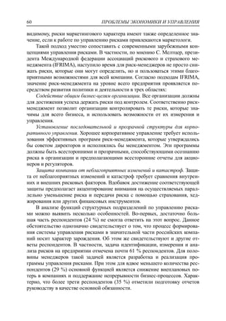 ПРОБЛЕМЫ ЭКОНОМИКИ И УПРАВЛЕНИЯ60
видимому, риски маркетингового характера имеют также определенное зна-
чение, если к работе по управлению рисками привлекаются маркетологи.
Такой подход уместно сопоставить с современными зарубежными кон-
цепциями управления рисками. В частности, по мнению С. Мелтцер, прези-
дента Международной федерации ассоциаций рискового и страхового ме-
неджмента (IFRIMA), наступило время для риск-менеджеров не просто сни-
жать риски, которые они могут определить, но и пользоваться этими благо-
приятными возможностями для всей компании. Согласно подходам IFRIMA,
значение риск-менеджмента на уровне всего предприятия проявляется по-
средством развития политики и деятельности в трех областях:
Содействие общим бизнес-целям организации. Все организации должны
для достижения успеха держать риски под контролем. Соответственно риск-
менеджмент позволит организации контролировать те риски, которые зна-
чимы для всего бизнеса, и использовать возможности от их измерения и
управления.
Установление последовательной и прозрачной структуры для корпо-
ративного управления. Хорошее корпоративное управление требует исполь-
зования эффективных программ риск-менеджмента, которые утверждались
бы советом директоров и исполнялись бы менеджментом. Эти программы
должны быть всесторонними и прозрачными, способствующими осознанию
риска в организации и предполагающими всесторонние отчеты для акцио-
неров и регуляторов.
Защита компании от неблагоприятных изменений и катастроф. Защи-
та от неблагоприятных изменений и катастроф требует сравнения внутрен-
них и внешних рисковых факторов. Вдобавок достижение соответствующей
защиты предполагает акцентирование внимания на осуществляемых парал-
лельно уменьшение риска и передачи риска с помощью страхования, хед-
жирования или других финансовых инструментов.
В анализе функций структурных подразделений по управлению риска-
ми можно выявить несколько особенностей. Во-первых, достаточно боль-
шая часть респондентов (24 %) не смогла ответить на этот вопрос. Данное
обстоятельство однозначно свидетельствует о том, что процесс формирова-
ния системы управления рисками в значительной части российских компа-
ний носит характер зарождения. Об этом же свидетельствуют и другие от-
веты респондентов. В частности, задача идентификации, измерения и ана-
лиза рисков на предприятии отмечена почти 61 % респондентов. Для поло-
вины менеджеров такой задачей является разработка и реализация про-
граммы управления рисками. При этом для вдвое меньшего количества рес-
пондентов (29 %) основной функцией является снижение внеплановых по-
терь в компаниях и поддержание непрерывности бизнес-процессов. Харак-
терно, что более трети респондентов (35 %) отметили подготовку отчетов
руководству в качестве основной обязанности.
 