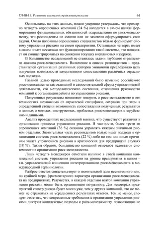 ГЛАВА 3. Развитие системы управления рисками 61
Основываясь на этих данных, можно уверенно утверждать, что пример-
но четверть опрошенных компаний (24 %) находится в самом начале фор-
мирования функциональных обязанностей подразделения по риск-менедж-
менту, эти респонденты не смогли или не захотели сформулировать свои
задачи. Около половины опрошенных специалистов только формируют сис-
тему управления рисками на своем предприятии. Оставшаяся четверть имеет
в своем опыте несколько лет функционирования такой системы, что позволя-
ет им сконцентрироваться на снижении текущих внеплановых издержек.
В большинстве исследований не ставилась задачи глубокого отраслево-
го анализа риск-менеджмента. Включение в список респондентов – пред-
ставителей организаций различных секторов экономики преследовало цель
получения возможности качественного сопоставления различных отрасле-
вых подходов.
Главной целью проводимых исследований было изучение российского
риск-менеджмента как отдельной и самостоятельной сферы управленческой
деятельности, его методологического состояния, отношения руководства
компаний к организации работы по управлению рисками.
Полученные результаты позволяют говорить о риск-менеджменте и его
технологиях независимо от отраслевой специфики, сохраняя при этом в
определенной степени возможность сопоставления полученных результатов
и данных о методах, инструментах, проблемах риск-менеджеров с зарубеж-
ными данными.
Анализ проведенных исследований выявил, что существуют различия к
организации процесса управления рисками. В частности, более трети из
опрошенных компаний (36 %) склонны управлять каждым значимым рис-
ком отдельно. Значительная часть респондентов только ищет подходы к ор-
ганизации системы риск-менеджмента (22 %) либо по тем или иным причи-
нам занята управлением рисками в критических для предприятий случаях
(18 %). Таким образом, большинство компаний отмечают недостаток сис-
темности в организации риск-менеджмента.
Лишь четверть менеджеров отметили наличие в своей компании ком-
плексной системы управления рисками на уровне предприятия в целом –
т.н. управленческой концепции интегрированного риск-менеджмента в ме-
ждународной терминологии.
Разброс ответов свидетельствует о значительной доле несистемного или,
по крайней мере, фрагментарного характера организации риск-менеджмен-
та на предприятиях. Разумеется, в каждой отдельно взятой компании управ-
ление рисками может быть организовано по-разному. Для некоторых пред-
приятий спектр рисков будет много уже, чем у других компаний, что не мо-
жет не отражаться на усредненных результатах ответов. Тем не менее, сле-
дует отметить, что современные требования к организации управления рис-
ками диктуют комплексные подходы к риск-менеджменту, позволяющие не
 