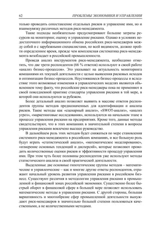 ПРОБЛЕМЫ ЭКОНОМИКИ И УПРАВЛЕНИЯ62
только проводить сопоставление отдельных рисков и управление ими, но и
взаимоувязку различных методов риск-менеджмента.
Такие подходы необязательно предусматривают большие затраты ре-
сурсов на мониторинг, оценку и управление рисками. Однако в условиях не-
достаточного информационного обмена российских риск-менеджеров меж-
ду собой и с зарубежными специалистами, по всей видимости, должно прой-
ти определенное время, прежде чем комплексная систематика риск-менедж-
мента возобладает в российской промышленности.
Проведя анализ инструментов риск-менеджмента, необходимо отме-
тить, что две трети респондентов (66 % ответов) используют в своей работе
«анализ бизнес-процессов». Это указывает на актуальность мониторинга
компаниями их текущей деятельности с целью выявления рисковых исходов
и оптимизации бизнес-процессов. Неустоявшиеся бизнес-процессы и вслед-
ствие этого возможные изменения в управленческих моделях являются объ-
яснением тому факту, что российские риск-менеджеры пока не применяют в
своей повседневной практике стандарты управления рисками в той мере, в
которой они используются за рубежом.
Более детальный анализ позволяет выявить в массиве ответов респон-
дентов группы методов предназначенных для идентификации и анализа
рисков. Такие методы как «сценарный анализ», «SWOT-анализ», «анализ
угроз», «маркетинговые исследования», используются на начальном этапе в
процессе управления рисками на предприятиях. Кроме того, данные методы
свидетельствуют, что в этих компаниях в значительной степени в вопросы
управления рисками вовлечено высшее руководство.
В дальнейшем роль этих методов будет снижаться по мере становления
системного риск-менеджмента в российских компаниях, и все большую роль
будут играть «статистический анализ», «математическое моделирование»,
«измерение основных тенденций и дисперсий», которые позволяют прово-
дить количественные оценки рисков и эффективности процедур управления
ими. При этом чуть более половины респондентов уже используют методы
статистического анализа в своей практической деятельности.
Выделенные две основные гипотетические группы методов – математи-
ческие и управленческие – как и многие другие ответы респондентов, отра-
жают начальный уровень развития управления рисками в российском биз-
несе. Существуют различия в методологии управления рисками в промыш-
ленной и финансовой зонах российской экономики. Существенно более бы-
стрый оборот в финансовой сфере в большей мере позволяет использовать
математические методы в управлении рисками. С другой стороны, большая
вариативность и многообразие сфер промышленной деятельности вынуж-
дают риск-менеджеров в значительно большей степени пользоваться каче-
ственными, а не количественными методами.
 