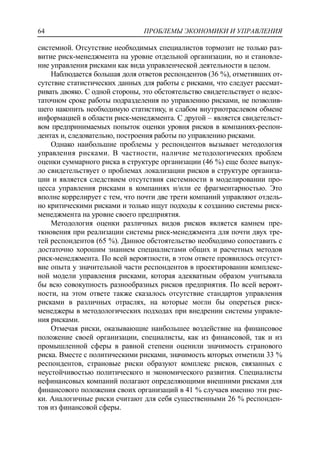 ПРОБЛЕМЫ ЭКОНОМИКИ И УПРАВЛЕНИЯ64
системной. Отсутствие необходимых специалистов тормозит не только раз-
витие риск-менеджмента на уровне отдельной организации, но и становле-
ние управления рисками как вида управленческой деятельности в целом.
Наблюдается большая доля ответов респондентов (36 %), отметивших от-
сутствие статистических данных для работы с рисками, что следует рассмат-
ривать двояко. С одной стороны, это обстоятельство свидетельствует о недос-
таточном сроке работы подразделения по управлению рисками, не позволив-
шего накопить необходимую статистику, и слабом внутриотраслевом обмене
информацией в области риск-менеджмента. С другой – является свидетельст-
вом предпринимаемых попыток оценки уровня рисков в компаниях-респон-
дентах и, следовательно, построения работы по управлению рисками.
Однако наибольшие проблемы у респондентов вызывает методология
управления рисками. В частности, наличие методологических проблем
оценки суммарного риска в структуре организации (46 %) еще более выпук-
ло свидетельствует о проблемах локализации рисков в структуре организа-
ции и является следствием отсутствия системности в моделировании про-
цесса управления рисками в компаниях и/или ее фрагментарностью. Это
вполне коррелирует с тем, что почти две трети компаний управляют отдель-
но критическими рисками и только ищут подходы к созданию системы риск-
менеджмента на уровне своего предприятия.
Методология оценки различных видов рисков является камнем пре-
ткновения при реализации системы риск-менеджмента для почти двух тре-
тей респондентов (65 %). Данное обстоятельство необходимо сопоставить с
достаточно хорошим знанием специалистами общих и расчетных методов
риск-менеджмента. По всей вероятности, в этом ответе проявилось отсутст-
вие опыта у значительной части респондентов в проектировании комплекс-
ной модели управления рисками, которая адекватным образом учитывала
бы всю совокупность разнообразных рисков предприятия. По всей вероят-
ности, на этом ответе также сказалось отсутствие стандартов управления
рисками в различных отраслях, на которые могли бы опереться риск-
менеджеры в методологических подходах при внедрении системы управле-
ния рисками.
Отмечая риски, оказывающие наибольшее воздействие на финансовое
положение своей организации, специалисты, как из финансовой, так и из
промышленной сферы в равной степени оценили значимость странового
риска. Вместе с политическими рисками, значимость которых отметили 33 %
респондентов, страновые риски образуют комплекс рисков, связанных с
неустойчивостью политического и экономического развития. Специалисты
нефинансовых компаний полагают определяющими внешними рисками для
финансового положения своих организаций в 41 % случаев именно эти рис-
ки. Аналогичные риски считают для себя существенными 26 % респонден-
тов из финансовой сферы.
 