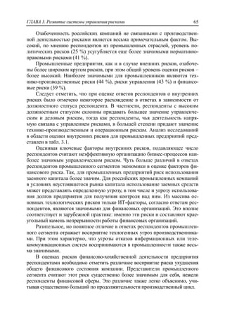ГЛАВА 3. Развитие системы управления рисками 65
Озабоченность российских компаний не связанными с производствен-
ной деятельностью рисками является весьма примечательным фактом. Вы-
сокий, по мнению респондентов из промышленных отраслей, уровень по-
литических рисков (25 %) усугубляется еще более значимыми нормативно-
правовыми рисками (41 %).
Промышленные предприятия, как и в случае внешних рисков, озабоче-
ны более широким кругом рисков, при этом общий уровень оценки рисков –
более высокий. Наиболее значимыми для промышленников являются тех-
нико-производственные риски (44 %), риски управления (43 %) и финансо-
вые риски (39 %).
Следует отметить, что при оценке ответов респондентов о внутренних
рисках было отмечено некоторое расхождение в ответах в зависимости от
должностного статуса респондента. В частности, респонденты с высоким
должностным статусом склонны придавать большее значение управленче-
ским и деловым рискам, тогда как респонденты, чья деятельность напря-
мую связана с управлением рисками, в большей степени придают значение
технико-производственным и операционным рискам. Анализ исследований
в области оценки внутренних рисков для промышленных предприятий пред-
ставлен в табл. 3.1.
Оценивая ключевые факторы внутренних рисков, подавляющее число
респондентов считают неэффективную организацию бизнес-процессов наи-
более значимым управленческим риском. Чуть больше различий в ответах
респондентов промышленного сегментов экономики в оценке факторов фи-
нансового риска. Так, для промышленных предприятий риск использования
заемного капитала более значим. Для российских промышленных компаний
в условиях неустоявшегося рынка капитала использование заемных средств
может представлять определенную угрозу, в том числе и угрозу использова-
ния долгов предприятия для получения контроля над ним. Из массива ос-
новных технологических рисков только ИТ-факторы, согласно ответам рес-
пондентов, являются значимыми для финансовых организаций. Это вполне
соответствует и зарубежной практике: именно эти риски и составляют крае-
угольный камень непрерывности работы финансовых организаций.
Разительное, но понятное отличие в ответах респондентов промышлен-
ного сегмента отражает восприятие техногенных угроз производственника-
ми. При этом характерно, что угрозы отказов информационных или теле-
коммуникационных систем воспринимаются в промышленности также весь-
ма значимыми.
В оценках рисков финансово-хозяйственной деятельности предприятия
респондентами необходимо отметить различное восприятие риска ухудшения
общего финансового состояния компании. Представители промышленного
сегмента считают этот риск существенно более значимым для себя, нежели
респонденты финансовой сферы. Это различие также легко объяснимо, учи-
тывая существенно больший по продолжительности производственный цикл.
 