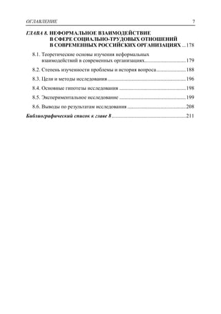 ОГЛАВЛЕНИЕ 7
ГЛАВА 8. НЕФОРМАЛЬНОЕ ВЗАИМОДЕЙСТВИЕ
В СФЕРЕ СОЦИАЛЬНО-ТРУДОВЫХ ОТНОШЕНИЙ
В СОВРЕМЕННЫХ РОССИЙСКИХ ОРГАНИЗАЦИЯХ ...178
8.1. Теоретические основы изучения неформальных
взаимодействий в современных организациях...............................179
8.2. Степень изученности проблемы и история вопроса......................188
8.3. Цели и методы исследования...........................................................196
8.4. Основные гипотезы исследования ..................................................198
8.5. Экспериментальное исследование ..................................................199
8.6. Выводы по результатам исследования ............................................208
Библиографический список к главе 8........................................................211
 