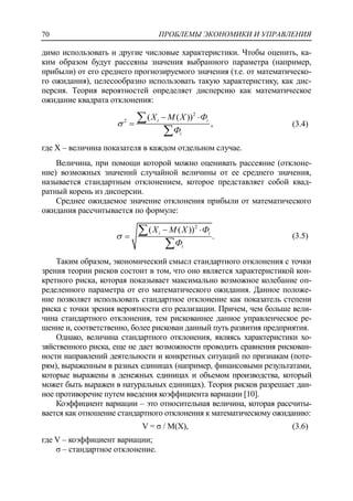 ПРОБЛЕМЫ ЭКОНОМИКИ И УПРАВЛЕНИЯ70
димо использовать и другие числовые характеристики. Чтобы оценить, ка-
ким образом будут рассеяны значения выбранного параметра (например,
прибыли) от его среднего прогнозируемого значения (т.е. от математическо-
го ожидания), целесообразно использовать такую характеристику, как дис-
персия. Теория вероятностей определяет дисперсию как математическое
ожидание квадрата отклонения:
2
2
( ( ))
,i i
i
Х M X Ф
Ф

 



(3.4)
где X – величина показателя в каждом отдельном случае.
Величина, при помощи которой можно оценивать рассеяние (отклоне-
ние) возможных значений случайной величины от ее среднего значения,
называется стандартным отклонением, которое представляет собой квад-
ратный корень из дисперсии.
Среднее ожидаемое значение отклонения прибыли от математического
ожидания рассчитывается по формуле:
2
( ( ))
.i i
i
Х М Х Ф
Ф

 



(3.5)
Таким образом, экономический смысл стандартного отклонения с точки
зрения теории рисков состоит в том, что оно является характеристикой кон-
кретного риска, которая показывает максимально возможное колебание оп-
ределенного параметра от его математического ожидания. Данное положе-
ние позволяет использовать стандартное отклонение как показатель степени
риска с точки зрения вероятности его реализации. Причем, чем больше вели-
чина стандартного отклонения, тем рискованнее данное управленческое ре-
шение и, соответственно, более рискован данный путь развития предприятия.
Однако, величина стандартного отклонения, являясь характеристики хо-
зяйственного риска, еще не дает возможности проводить сравнения рискован-
ности направлений деятельности и конкретных ситуаций по признакам (поте-
рям), выраженным в разных единицах (например, финансовыми результатами,
которые выражены в денежных единицах и объемом производства, который
может быть выражен в натуральных единицах). Теория рисков разрешает дан-
ное противоречие путем введения коэффициента вариации [10].
Коэффициент вариации – это относительная величина, которая рассчиты-
вается как отношение стандартного отклонения к математическому ожиданию:
V = σ / M(X), (3.6)
где V – коэффициент вариации;
σ – стандартное отклонение.
 