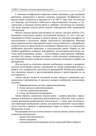 ГЛАВА 3. Развитие системы управления рисками 71
С помощью коэффициента вариации можно сравнивать даже колебания
признаков, выраженных в разных единицах измерения. Коэффициент ва-
риации может изменяться в пределах от 0 до 100 %. При этом, чем меньше
его значение, тем большая стабильность прогнозируемой ситуации, и сле-
довательно, и меньшая степень риска и, наоборот, чем больше его значение,
тем более высокая степень риска данного мероприятия либо направления
деятельности.
Модели анализа рисков рассмотрены во многих научных работах [13].
Основным недостатком данных исследований является, то, что в них рас-
сматриваются общие подходы к анализу рисков, не учитывая специфики их
использования в различных сферах деятельности предприятия. Факторы
риска промышленного предприятия имеют свои особенности, и разработать
единый подход не представляется возможным. Прежде всего, в ходе анализа
необходимо разделять вероятные и существующие риски. Первые из них
требуют разработки плановых мероприятий, использование различных ме-
тодов прогнозирования, вторые – использования существующих информа-
ционных баз данных, которые включают в себя ключевые индикаторы рис-
ка, изменение которых позволяет оценить величину возможного ущерба для
предприятия.
Для контроля за текущими рисками необходимо создание и внедрение
системы мониторинга рисков, основанной на оценке индикаторов риска в
разрезе всех направлений деятельности предприятия. Необходимо разрабо-
тать принципы оценки и прогнозирования рисков и протестировать их на
достоверность.
Анализ рисков является составной частью процесса управления про-
мышленным предприятием, в процессе которого необходимо использовать
системы:
1. Информационную систему управления рисками.
2. Схему процесса принятия решения.
3. Систему управления рисками.
4. Схему организации планирования.
Таким образом, назначение анализа риска – выявить факторы, опреде-
ляющие возможность появления неблагоприятных событий в ходе осущест-
вления финансово-хозяйственной деятельности, а также дать потенциаль-
ным партнерам необходимые данные для принятия решений о целесообраз-
ности участия в проекте и предусмотреть меры по защите от возможных
финансовых потерь.
Рассматривая методы количественного анализа рисков, можно выделить
следующие инструменты:
‒ анализ чувствительности;
‒ анализ сценариев.
‒ имитационное моделирование (метод симуляций Монте-Карло);
 