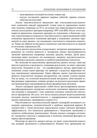 ПРОБЛЕМЫ ЭКОНОМИКИ И УПРАВЛЕНИЯ72
‒ моделирование ситуаций на основе теории игр;
‒ методы построения деревьев (деревья событий, деревья отказов,
события-последствия).
Анализ чувствительности происходит при «последовательно-единич-
ном» изменении каждой переменной: только одна из переменных меняет
свое значение, например, на 10 %, на основе чего пересчитывается новая ве-
личина используемого критерия (например, NPV или IRR). После этого оце-
нивается процентное изменение критерия по отношению к базисному слу-
чаю и рассчитывается показатель чувствительности, представляющий собой
отношение процентного изменения критерия к изменению значения пере-
менной на один процент, так называемая эластичность изменения показате-
ля. Таким же образом исчисляются показатели чувствительности по каждой
из остальных переменных [9].
После расчета результатов осуществляют экспертное ранжирование пе-
ременных по степени важности и экспертную оценку прогнозируемости
значений переменных (например: высокая, средняя, низкая). Далее риск-
менеджер может построить так называемую «матрицу чувствительности»,
позволяющую выделить наименее и наиболее рискованные показатели.
Но, несмотря на существенные преимущества данного метода, такие как
простота расчетов и наглядность толкования результатов, он имеет серьезные
недостатки. Основной из них – это однофакторность метода, ориентация на
изменение только одного фактора, что приводит к недоучету корреляции ме-
жду изменяемыми переменными. Таким образом, анализ чувствительности
является недостаточно мощным инструментом для оценки степени рисков.
Тем не менее, это отличный вспомогательный инструмент, облегчающий от-
бор рисковых переменных, влияние которых на результат реализации приня-
того решения будет анализироваться более продвинутыми методами.
Анализ сценариев представляет собой метод прогнозирования высоко-
квалифицированными экспертами нескольких возможных вариантов разви-
тия ситуации и связанной с этим динамики основных показателей деятель-
ности предприятия. По сути, этот метод анализа рисков является развитием
методики анализа чувствительности, с одновременным изменением всей
группы переменных, проверяемых на риск [11].
Рассчитываются пессимистический вариант (сценарий) возможного из-
менения переменных, оптимистический и наиболее вероятный вариант. В
соответствии с этими расчетами определяются новые значения критериев
эффективности. Эти показатели сравниваются с базисными значениями и
делаются необходимые рекомендации. Основу каждого сценария составля-
ют экспертные гипотезы о направлении и величине изменений факторов на
период прогнозирования.
Несмотря на простоту данного метода, он имеет существенный недоста-
ток, который заключается в субъективности. Помимо того, применение ме-
 