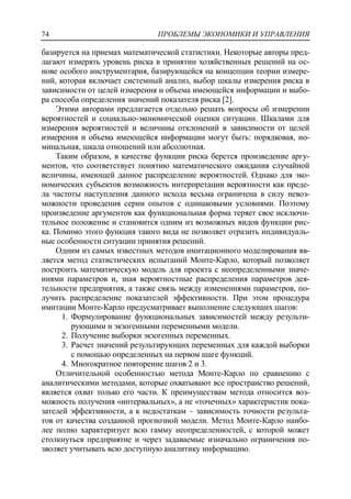 ПРОБЛЕМЫ ЭКОНОМИКИ И УПРАВЛЕНИЯ74
базируется на приемах математической статистики. Некоторые авторы пред-
лагают измерять уровень риска в принятии хозяйственных решений на ос-
нове особого инструментария, базирующейся на концепции теории измере-
ний, которая включает системный анализ, выбор шкалы измерения риска в
зависимости от целей измерения и объема имеющейся информации и выбо-
ра способа определения значений показателя риска [2].
Этими авторами предлагается отдельно решать вопросы об измерении
вероятностей и социально-экономической оценки ситуации. Шкалами для
измерения вероятностей и величины отклонений в зависимости от целей
измерения и объема имеющейся информации могут быть: порядковая, но-
минальная, шкала отношений или абсолютная.
Таким образом, в качестве функции риска берется произведение аргу-
ментов, что соответствует понятию математического ожидания случайной
величины, имеющей данное распределение вероятностей. Однако для эко-
номических субъектов возможность интерпретации вероятности как преде-
ла частоты наступления данного исхода весьма ограничена в силу невоз-
можности проведения серии опытов с одинаковыми условиями. Поэтому
произведение аргументов как функциональная форма теряет свое исключи-
тельное положение и становится одним из возможных видов функции рис-
ка. Помимо этого функция такого вида не позволяет отразить индивидуаль-
ные особенности ситуации принятия решений.
Одним из самых известных методов имитационного моделирования яв-
ляется метод статистических испытаний Монте-Карло, который позволяет
построить математическую модель для проекта с неопределенными значе-
ниями параметров и, зная вероятностные распределения параметров дея-
тельности предприятия, а также связь между изменениями параметров, по-
лучить распределение показателей эффективности. При этом процедура
имитации Монте-Карло предусматривает выполнение следующих шагов:
1. Формулирование функциональных зависимостей между результи-
рующими и экзогенными переменными модели.
2. Получение выборки экзогенных переменных.
3. Расчет значений результирующих переменных для каждой выборки
с помощью определенных на первом шаге функций.
4. Многократное повторение шагов 2 и 3.
Отличительной особенностью метода Монте-Карло по сравнению с
аналитическими методами, которые охватывают все пространство решений,
является охват только его части. К преимуществам метода относится воз-
можность получения «интервальных», а не «точечных» характеристик пока-
зателей эффективности, а к недостаткам – зависимость точности результа-
тов от качества созданной прогнозной модели. Метод Монте-Карло наибо-
лее полно характеризует всю гамму неопределенностей, с которой может
столкнуться предприятие и через задаваемые изначально ограничения по-
зволяет учитывать всю доступную аналитику информацию.
 