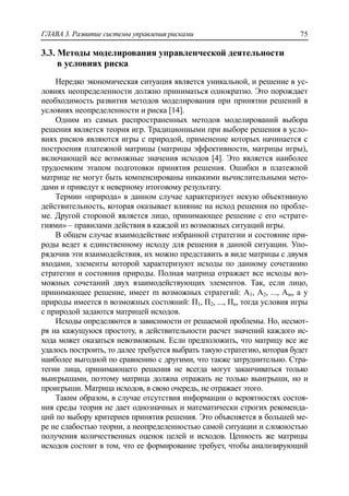 ГЛАВА 3. Развитие системы управления рисками 75
3.3. Методы моделирования управленческой деятельности
в условиях риска
Нередко экономическая ситуация является уникальной, и решение в ус-
ловиях неопределенности должно приниматься однократно. Это порождает
необходимость развития методов моделирования при принятии решений в
условиях неопределенности и риска [14].
Одним из самых распространенных методов моделирований выбора
решения является теория игр. Традиционными при выборе решения в усло-
виях рисков являются игры с природой, применение которых начинается с
построения платежной матрицы (матрицы эффективности, матрицы игры),
включающей все возможные значения исходов [4]. Это является наиболее
трудоемким этапом подготовки принятия решения. Ошибки в платежной
матрице не могут быть компенсированы никакими вычислительными мето-
дами и приведут к неверному итоговому результату.
Термин «природа» в данном случае характеризует некую объективную
действительность, которая оказывает влияние на исход решения по пробле-
ме. Другой стороной является лицо, принимающее решение с его «страте-
гиями» – правилами действия в каждой из возможных ситуаций игры.
В общем случае взаимодействие избранной стратегии и состояние при-
роды ведет к единственному исходу для решения в данной ситуации. Упо-
рядочив эти взаимодействия, их можно представить в виде матрицы с двумя
входами, элементы которой характеризуют исходы по данному сочетанию
стратегии и состояния природы. Полная матрица отражает все исходы воз-
можных сочетаний двух взаимодействующих элементов. Так, если лицо,
принимающее решение, имеет m возможных стратегий: А1, А2, ..., Аm, а у
природы имеется n возможных состояний: П1, П2, ..., Пn, тогда условия игры
с природой задаются матрицей исходов.
Исходы определяются в зависимости от решаемой проблемы. Но, несмот-
ря на кажущуюся простоту, в действительности расчет значений каждого ис-
хода может оказаться невозможным. Если предположить, что матрицу все же
удалось построить, то далее требуется выбрать такую стратегию, которая будет
наиболее выгодной по сравнению с другими, что также затруднительно. Стра-
тегии лица, принимающего решения не всегда могут заканчиваться только
выигрышами, поэтому матрица должна отражать не только выигрыши, но и
проигрыши. Матрица исходов, в свою очередь, не отражает этого.
Таким образом, в случае отсутствия информации о вероятностях состоя-
ния среды теория не дает однозначных и математически строгих рекоменда-
ций по выбору критериев принятия решения. Это объясняется в большей ме-
ре не слабостью теории, а неопределенностью самой ситуации и сложностью
получения количественных оценок целей и исходов. Ценность же матрицы
исходов состоит в том, что ее формирование требует, чтобы анализирующий
 