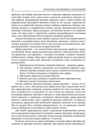 ПРОБЛЕМЫ ЭКОНОМИКИ И УПРАВЛЕНИЯ76
проблему при выборе решений мыслил в терминах широкого диапазона по-
следствий, которые могут иметь место в результате некоторого действия. Та-
ким образом, принимающий решение ограждает себя от такой ошибки, как
сосредоточение чрезмерного внимания только на тех исходах, появление ко-
торых он по какой-либо причине считает наиболее вероятным. Помимо того,
пытаясь разумно и содержательно описать исходы, принимающий решение
вынужден учитывать затраты ресурсов, достигаемые выгоды и их взаимные
связи. Это часто ведет к пересмотру и оценке целесообразности постановки
задач, чем и обеспечивается более глубокое понимание проблемы.
Однако большинство задач требуют анализа целой последовательности
решений и состояний среды, когда приходится принимать сложные много-
этапные решения. Если имеют место два или более последовательных мно-
жества решений, то используется дерево решений.
Дерево решений – это схематическое представление проблемы приня-
тия решений. Ветви дерева решений представляют собой различные собы-
тия (решения), а его вершины – ключевые состояния, в которых возникает
необходимость выбора. Чаще всего дерево решений является нисходящим,
то есть строится сверху вниз. Выделяют следующие этапы построения де-
рева решений:
1. Первоначально обозначают ключевую проблему – «вершина дерева».
2. Для каждого момента определяют все возможные варианты даль-
нейших событий, которые могут оказать влияние на ключевую про-
блему. Это будут исходящие от вершины дуги дерева.
3. Обозначают время наступления событий.
4. Каждой дуге дают денежную и вероятностную характеристики.
5. Проводят анализ полученных результатов.
Основа наиболее простой структуры дерева решений – ответы на во-
просы «да» и «нет». Для каждой дуги дерева могут быть определены число-
вые характеристики, например, величина прибыли по тому или иному про-
екту и вероятность ее получения. В этом случае оно помогает учесть все
возможные варианты действия и соотнести с ними финансовые результаты.
Затем переходят к сравнению альтернатив. Недостатками дерева решений
является ограниченное число вариантов решения проблемы. В процессе
построения дерева решений необходимо обращать внимание на его размер.
Оно не должно быть слишком перегруженным, т.к. это уменьшает способ-
ность к обобщению и способность давать верные ответы.
Для общей характеристики риска в финансово-хозяйственной деятель-
ности предприятия предлагается оценивать влияние факторов неопределен-
ности на величину риска с помощью метода анализа иерархий, который был
предложен и детально описан в работах Т. Саати [5].
В методе используется дерево критериев, в котором общие критерии раз-
деляются на критерии частного характера. Для каждой группы критериев оп-
 