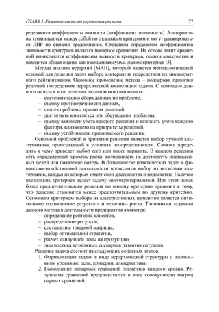ГЛАВА 3. Развитие системы управления рисками 77
ределяются коэффициенты важности (коэффициент значимости). Альтернати-
вы сравниваются между собой по отдельным критериям и могут ранжировать-
ся ЛПР по степени предпочтения. Средством определения коэффициентов
значимости критериев является попарное сравнение. На основе таких сравне-
ний вычисляются коэффициенты важности критериев, оценки альтернатив и
находится общая оценка как взвешенная сумма оценок критериев [5].
Метода анализа иерархий (МАИ), который является методологической
основой для решения задач выбора альтернатив посредством их многократ-
ного рейтингования. Основное применение метода – поддержка принятия
решений посредством иерархической композиции задачи. С помощью дан-
ного метода в ходе решения задачи можно выполнить:
‒ систематизацию сбора данных по проблеме,
‒ оценку противоречивости данных,
‒ синтез проблемы принятия решений,
‒ достигнуть консенсуса при обсуждении проблемы,
‒ оценку важности учета каждого решения и важность учета каждого
фактора, влияющего на приоритеты решений,
‒ оценку устойчивости принимаемого решения.
Основной проблемой в принятии решения является выбор лучшей аль-
тернативы, происходящий в условиях неопределенности. Сложно опреде-
лить к чему приведет выбор того или иного варианта. В каждом решении
есть определенный уровень риска: возможность не достигнуть поставлен-
ных целей или появление потерь. В большинстве практических задач в фи-
нансово-хозяйственной деятельности проводится выбор из несколько аль-
тернатив, каждая из которых имеет свои достоинства и недостатки. Наличие
нескольких критериев делает задачу многокритериальной. При этом поиск
более предпочтительного решения по одному критерию приводит к тому,
что решение становится менее предпочтительным по другому критерию.
Основным критерием выбора из альтернативных вариантов является опти-
мальное соотношение результата и величины риска. Типичными задачами
данного метода в деятельности предприятия являются:
‒ определение рейтинга клиентов,
‒ распределение ресурсов,
‒ составление товарной матрицы,
‒ выбор оптимальной стратегии,
‒ расчет наилучшей цены на продукцию,
‒ диагностика возможных сценариев развития ситуации.
Решение задачи состоит из следующих основных этапов.
1. Формализация задачи в виде иерархической структуры с несколь-
кими уровнями: цель, критерии, альтернативы.
2. Выполнение попарных сравнений элементов каждого уровня. Ре-
зультаты сравнений представляются в виде совокупности матриц
парных сравнений.
 