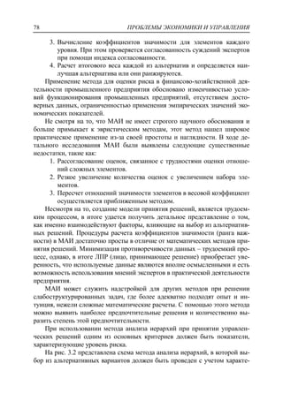 ПРОБЛЕМЫ ЭКОНОМИКИ И УПРАВЛЕНИЯ78
3. Вычисление коэффициентов значимости для элементов каждого
уровня. При этом проверяется согласованность суждений экспертов
при помощи индекса согласованности.
4. Расчет итогового веса каждой из альтернатив и определяется наи-
лучшая альтернатива или они ранжируются.
Применение метода для оценки риска в финансово-хозяйственной дея-
тельности промышленного предприятия обосновано изменчивостью усло-
вий функционирования промышленных предприятий, отсутствием досто-
верных данных, ограниченностью применения эмпирических значений эко-
номических показателей.
Не смотря на то, что МАИ не имеет строгого научного обоснования и
больше примыкает к эвристическим методам, этот метод нашел широкое
практическое применение из-за своей простоты и наглядности. В ходе де-
тального исследования МАИ были выявлены следующие существенные
недостатки, такие как:
1. Рассогласование оценок, связанное с трудностями оценки отноше-
ний сложных элементов.
2. Резкое увеличение количества оценок с увеличением набора эле-
ментов.
3. Пересчет отношений значимости элементов в весовой коэффициент
осуществляется приближенным методом.
Несмотря на то, создание модели принятия решений, является трудоем-
ким процессом, в итоге удается получить детальное представление о том,
как именно взаимодействуют факторы, влияющие на выбор из альтернатив-
ных решений. Процедуры расчета коэффициентов значимости (ранга важ-
ности) в МАИ достаточно просты в отличие от математических методов при-
нятия решений. Минимизация противоречивости данных – трудоемкий про-
цесс, однако, в итоге ЛПР (лицо, принимающее решение) приобретает уве-
ренность, что используемые данные являются вполне осмысленными и есть
возможность использования мнений экспертов в практической деятельности
предприятия.
МАИ может служить надстройкой для других методов при решении
слабоструктурированных задач, где более адекватно подходят опыт и ин-
туиция, нежели сложные математические расчеты. С помощью этого метода
можно выявить наиболее предпочтительные решения и количественно вы-
разить степень этой предпочтительности.
При использовании метода анализа иерархий при принятии управлен-
ческих решений одним из основных критериев должен быть показатели,
характеризующие уровень риска.
На рис. 3.2 представлена схема метода анализа иерархий, в которой вы-
бор из альтернативных вариантов должен быть проведен с учетом характе-
 