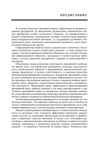 П Р Е Д И С Л О В И Е
В условиях рыночной экономики вопросы эффективности функциони-
рования предприятий, их объединений, региональных экономических сис-
тем, приобретают особую актуальность. Очевидно, что приоритетными в
России в современных экономических условиях остаются задачи формиро-
вания конкурентоспособной экономики, т.е. поддержание устойчивого эко-
номического роста, повышение инвестиционной активности, роста благо-
состояния граждан и ряд других.
Современный мир меняется весьма стремительно и динамично. Вступ-
ление человечества в новую стадию своего развития – в эпоху, которую на-
зывают «постиндустриальным развитием общества» или «стадией построе-
ния информационного общества», предъявляет и соответствующие требо-
вания к системе управления предприятий, к формам их взаимодействия и
интеграции.
Объективная оценка результатов деятельности предприятий необходи-
ма, прежде всего, для руководства предприятия, поскольку самостоятель-
ность хозяйствующих субъектов в формировании производственной про-
граммы предполагает и полную ответственность за конечные результаты
производственно-финансовой деятельности. Руководство предприятия долж-
но иметь адекватное представление об уровне эффективности для того, что-
бы принимать обоснованные решения в области совершенствования произ-
водства, сбыта, финансов, осуществления инвестиционной и инновацион-
ной деятельности. Объективный анализ эффективности функционирования
предприятий имеет огромное значение и для иных заинтересованных в дея-
тельности предприятия сторон: их контрагенты, деловые партнеры, акционе-
ры, существующие и потенциальные инвесторы, кредитные учреждения долж-
ны быть уверены в надежности и финансовом благополучии предприятия.
Условия функционирования предприятий за последние несколько лет зна-
чительно изменились. Эти перемены глобальны по своей сути и относятся не
только к экономической составляющей деятельности предприятия, но и к нор-
мативно-правовому полю, технологическому потенциалу и иным факторам.
Важной задачей развития инновационного и технологического менедж-
мента на настоящем этапе становится эффективное применение перспек-
тивных методик по управлению прикладными исследованиями и разработ-
ками в наукоемких отраслях экономики. В первой главе монографии рас-
смотрены и проанализированы признанные за рубежом экспертно-тестовые
подходы, относящиеся к различным аспектам создания инновационного
продукта – от разработки технологий до оценки спроса. Отмечается важ-
 