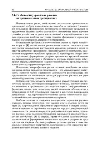 ПРОБЛЕМЫ ЭКОНОМИКИ И УПРАВЛЕНИЯ80
3.4. Особенности управления рисками
на промышленных предприятиях
Многочисленные риски, свойственные деятельности промышленного
предприятию требуют поиска адекватных способов их снижения. Это важно
для повышения эффективности производства и реализации продукции на
предприятии. Поэтому особую актуальность приобретает задача изучения
способов воздействия на риски в отечественной и мировой практике с це-
лью определения наиболее доступных способов эффективного управления
рисками в хозяйственной деятельности предприятий.
Исследования зарубежных и отечественных ученых по мерам воздейст-
вия на риски [4], анализ ответов респондентов позволяет выделить услов-
ные группы используемых инструментов управления рисками в целом по
всему предприятию: «финансовые», «управленческие» и «инструменты обес-
печения непрерывности рабочего процесса». К первой группе следует отне-
сти страхование, формирование резервов, организацию кредитной полити-
ки, балансирование активов и обязательств, контроль достаточности собст-
венных средств, хеджирование. Именно эти инструменты преимущественно
используются для управления рисками.
Мониторинг, диверсификация рисков, активное воздействие на источ-
ник риска, гибкие технологии менеджмента – эти управленческие инстру-
менты являются частью оперативной деятельности риск-менеджера или
предназначены для оптимизации процедур управления рисками для реко-
мендаций руководству организации.
Последняя группа, элементы которой можно охарактеризовать как тех-
нические процессы обеспечения непрерывности бизнеса, занимает средин-
ное положение в предпочтениях респондентов опроса. Информационная и
физическая защита, план ликвидации аварий, аттестация рабочего места и
сертификация по ISO, дублирование операций и собственно планирование
деятельности – все перечисленное составляет основу «технического» обес-
печения безопасности на промышленном предприятии.
Наиболее простым и очевидным инструментом управления рисками,
очевидно, является мониторинг. Этот вариант ответа отметили почти две
трети (62 %) респондентов. Привлечение страховщиков в качестве консуль-
тантов и передача на страхование части рисков наряду с диверсификацией
рисков является традиционно распространенными инструментами управле-
ния рисками. Более половины респондентов используют в своей деятельно-
сти эти инструменты (53 % ответов). Кроме того, около половины респон-
дентов отметили формирование специальных фондов и резервов на пред-
приятии для покрытия убытков и ущербов от различных рисков, а также спе-
циальные финансовые инструменты, включающие в себя управление кре-
дитной политикой и баланс активов и пассивов.
 