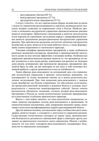 ПРОБЛЕМЫ ЭКОНОМИКИ И УПРАВЛЕНИЯ82
‒ урегулирование убытков (84 %);
‒ международные программы (57 %);
‒ предупредительные мероприятия (53 %).
Следует отметить, что все перечисленные формы воздействия на риски
с целью их ограничения реализовываются в пределах индивидуальных под-
ходов, которые сложились на современном этапе в России. Наиболее про-
стым и очевидным инструментом управления производственными рисками
является мониторинг. Привлечение страховщиков в качестве консультантов
и/или передача на страхование части рисков наряду с диверсификацией рис-
ков является традиционно распространенными инструментами управления
рисками. При производстве продукции достаточно значимым инструментом
воздействия на риск является аттестация рабочего места, а также формиро-
вание планов оперативного и тактического характера.
Учитывая специфику промышленных предприятий, а также особенности
рыночных механизмов государства, применение в производственной деятель-
ности далеко не всех методов эффективно и возможно вообще. Особенностью
управления производственными рисками является то, что предприятие не мо-
жет уклониться от всех видов рисков, локализовать или рассеять их. Большую
долю рисков, возникающих при производстве продукции, предприятию при-
ходится брать на себя, так как некоторые из них несут в себе потенциал воз-
можной прибыли, а другие принимаются в силу их неизбежности.
Таким образом, риск-менеджмент на сегодняшний день стал норматив-
ной методологией управления в крупных отечественных компаниях, что
подтверждают не только экспертные мнения, но и анализ результатов раз-
личных исследований. При этом концепция риск-менеджмента с каждым
годом приобретает все больше сторонников, что обусловлено естественны-
ми процессами рыночной экономики и ведением бизнеса в условиях неоп-
ределенности с опасностью неконтролируемых событий. Анализ ответов
респондентов обозначили тенденцию, согласно которой риск-менеджмент
претерпевает в России не только количественное изменение приверженцев,
но и качественное углубление практического характера.
Вместе с этим можно заметить, что пока недостаточно специалистов, го-
товых грамотно выстраивать систему риск-менеджмента в организациях. За
немногочисленным исключением, даже лидирующие компании страны, испы-
тывают недостаток квалифицированных кадров в рассматриваемой области.
Другим важным вызовом, поставленным перед сообществом риск-мене-
джеров, является вопрос о стандартах в деятельности управления рисками.
Существующие отечественные стандарты по охране труда, производствен-
ной безопасности, регламенты в финансовой сфере и некоторые другие ука-
зывают на практическую полезность своего применения. Мнение о необхо-
димости тех или иных стандартов риск-менеджмента поддерживает боль-
шинство из опрошенных менеджеров.
 
