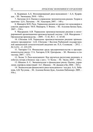 ПРОБЛЕМЫ ЭКОНОМИКИ И УПРАВЛЕНИЯ84
6. Кудрявцев А.А. Интегрированный риск-менеджмент / А.А. Кудряв-
цев. – М.: Экономика, 2010. – 656 с.
7. Лапченко Д.А. Оценка и управление экономическим риском. Теория и
практика / Д.А. Лапченко. – М.: Ашалорея, 2007. – 148 с.
8. Маккарти М.П. Риск. Управление риском на уровне топ менеджеров и
советов директоров / М.П. Маккарти, Т. Флинн. – М.: Альпина Бизнес Букс,
2007. – 234 с.
9. Мандрыкин А.В. Управление производственными рисками в интег-
рированной организационно-производственной системе / А.В. Мандрыкин //
Организатор производства. – 2009. – Т. 42, № 3. – C. 63-68.
10. Сбитнева А.Н. Управление производственными рисками промыш-
ленного предприятия / А.Н. Сбитнева // Вестник Рыбинской государствен-
ной авиационной технологической академии им. П.А. Соловьева. – 2012. –
№ 2 (23). – С. 233-239.
11. Тактаров Г.А. Финансовая среда предпринимательства и предпри-
нимательские риски / Г.А. Тактаров, Е.М. Григорьева. – М.: Финансы и ста-
тистика, 2007. – 327c.
12. Холмс Э. Риск-менеджмент: Как научиться расчетливо рисковать и
избегать потерь в бизнесе: пер. с англ. / Э. Холмс. – М.: Эксмо, 2007. – 304 с.
13. Шапкин А. С. Экономические и финансовые риски. Оценка, управ-
ление, портфель инвестиций / А.С. Шапкин. – М: Дашков и Ко, 2004. – 543 с.
14. Энциклопедия финансового риск-менеджмента / под ред. А.А. Лоба-
нова, А.В. Чугунова. – М.: Альпина Бизнес Букс, Альпина Паблишерз. 2009. –
936 с.
 