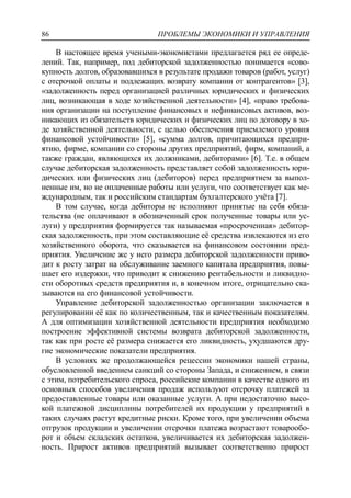 ПРОБЛЕМЫ ЭКОНОМИКИ И УПРАВЛЕНИЯ86
В настоящее время учеными-экономистами предлагается ряд ее опреде-
лений. Так, например, под дебиторской задолженностью понимается «сово-
купность долгов, образовавшихся в результате продажи товаров (работ, услуг)
с отсрочкой оплаты и подлежащих возврату компании от контрагентов» [3],
«задолженность перед организацией различных юридических и физических
лиц, возникающая в ходе хозяйственной деятельности» [4], «право требова-
ния организации на поступление финансовых и нефинансовых активов, воз-
никающих из обязательств юридических и физических лиц по договору в хо-
де хозяйственной деятельности, с целью обеспечения приемлемого уровня
финансовой устойчивости» [5], «сумма долгов, причитающихся предпри-
ятию, фирме, компании со стороны других предприятий, фирм, компаний, а
также граждан, являющихся их должниками, дебиторами» [6]. Т.е. в общем
случае дебиторская задолженность представляет собой задолженность юри-
дических или физических лиц (дебиторов) перед предприятием за выпол-
ненные им, но не оплаченные работы или услуги, что соответствует как ме-
ждународным, так и российским стандартам бухгалтерского учѐта [7].
В том случае, когда дебиторы не исполняют принятые на себя обяза-
тельства (не оплачивают в обозначенный срок полученные товары или ус-
луги) у предприятия формируется так называемая «просроченная» дебитор-
ская задолженность, при этом составляющие еѐ средства извлекаются из его
хозяйственного оборота, что сказывается на финансовом состоянии пред-
приятия. Увеличение же у него размера дебиторской задолженности приво-
дит к росту затрат на обслуживание заемного капитала предприятия, повы-
шает его издержки, что приводит к снижению рентабельности и ликвидно-
сти оборотных средств предприятия и, в конечном итоге, отрицательно ска-
зываются на его финансовой устойчивости.
Управление дебиторской задолженностью организации заключается в
регулировании еѐ как по количественным, так и качественным показателям.
А для оптимизации хозяйственной деятельности предприятия необходимо
построение эффективной системы возврата дебиторской задолженности,
так как при росте еѐ размера снижается его ликвидность, ухудшаются дру-
гие экономические показатели предприятия.
В условиях же продолжающейся рецессии экономики нашей страны,
обусловленной введением санкций со стороны Запада, и снижением, в связи
с этим, потребительского спроса, российские компании в качестве одного из
основных способов увеличения продаж используют отсрочку платежей за
предоставленные товары или оказанные услуги. А при недостаточно высо-
кой платежной дисциплины потребителей их продукции у предприятий в
таких случаях растут кредитные риски. Кроме того, при увеличении объема
отгрузок продукции и увеличении отсрочки платежа возрастают товарообо-
рот и объем складских остатков, увеличивается их дебиторская задолжен-
ность. Прирост активов предприятий вызывает соответственно прирост
 