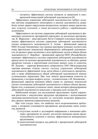 ПРОБЛЕМЫ ЭКОНОМИКИ И УПРАВЛЕНИЯ88
‒ построить эффективную систему контроля за движением и свое-
временной инкассацией дебиторской задолженности [8].
Эффективное управление дебиторской задолженностью требует созда-
ние системы непрерывного мониторинга и анализа задолженности, разра-
ботка четких правил определения контрагентов, которым можно предостав-
лять отсрочку платежей, а также регламента работы с «проблемными»
должниками.
Эффективность же системы управления дебиторской задолженности фи-
нансовые специалисты предприятий определяют по различным критериям,
так, К. Жараспаев – вице-президент Rover Сomputers ключевым критерием
оценки эффективности системы управления дебиторской задолженности
считает возвратность задолженности; Е. Агеева – финансовый директор
ООО «Голдер-Электроникс» под таковым критерием понимает соответствие
плану фактических показателей оборачиваемости дебиторской задолженно-
сти, еѐ среднего срока погашения и доли проблемных долгов в общем объеме
задолженности; С. Воробьев – финансовый директор ООО «Рельеф-Центр»
оценивает эффективность системы управления дебиторской задолженности
прежде всего по наличию просроченной задолженности, ее объемам, срокам
просрочки платежа и перспективам получения данных сумм от клиентов;
Ю. Луценко, – директор финансового департамента ЗАО «Международная
торговая компания «Алиса» считает систему управления дебиторской
задолженности эффективной тогда, когда объем и длительность просрочен-
ной, а также оборачиваемость общей дебиторской задолженности меньше
установленных нормативов. При этом лимиты кредитования клиентов не
превышены, а история возврата долгов – положительная; а М. Коновалова –
финансовый директор компании laStyle одним из значимых показателей
считает соотношение дебиторской задолженности и общего объема продаж.
Кроме того, в компании установлен лимит, свыше которого финансирование
дебиторской задолженности невыгодно, а продажи сулят потери [9].
Наибольший интерес для исследования представляют задачи управле-
ния расчетами с покупателями продукции предприятия с использованием
экономико-математических моделей, т.к. последние позволяют формализо-
вать процесс принятия управленческого решения.
При этом следует знать, что наиболее часто встречающимися пробле-
мами, с которыми сталкиваются предприятия, кредитующие своих клиен-
тов, являются:
1) отсутствие полной и достоверной информации о компаниях-деби-
торах; предприятие не уделяет достаточно внимания оценке креди-
тоспособности клиентов и анализу эффективности коммерческого
кредитования;
2) недостаточный контроль над работой с просроченной дебиторской
задолженностью;
 