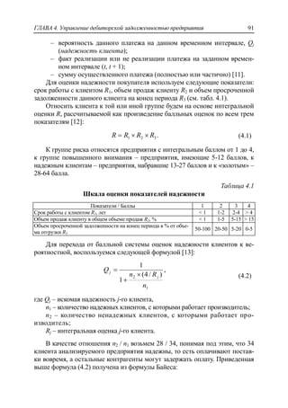 ГЛАВА 4. Управление дебиторской задолженностью предприятия 91
‒ вероятность данного платежа на данном временном интервале, Qj
(надежность клиента);
‒ факт реализации или не реализации платежа на заданном времен-
ном интервале (t, t + 1);
‒ сумму осуществленного платежа (полностью или частично) [11].
Для оценки надежности покупателя используем следующие показатели:
срок работы с клиентом R1, объем продаж клиенту R2 и объем просроченной
задолженности данного клиента на конец периода R3 (см. табл. 4.1).
Относить клиента к той или иной группе будем на основе интегральной
оценки R, рассчитываемой как произведение балльных оценок по всем трем
показателям [12]:
.321 RRRR  (4.1)
К группе риска относятся предприятия с интегральным баллом от 1 до 4,
к группе повышенного внимания – предприятия, имеющие 5-12 баллов, к
надежным клиентам – предприятия, набравшие 13-27 баллов и к «золотым» –
28-64 балла.
Таблица 4.1
Шкала оценки показателей надежности
Показатели / Баллы 1 2 3 4
Срок работы с клиентом R1, лет < 1 1-2 2-4 > 4
Объем продаж клиенту в общем объеме продаж R2, % < 1 1-5 5-15 > 15
Объем просроченной задолженности на конец периода в % от объе-
ма отгрузки R3
50-100 20-50 5-20 0-5
Для перехода от балльной системы оценок надежности клиентов к ве-
роятностной, воспользуемся следующей формулой [13]:
,
)/4(
1
1
1
2
n
Rn
Q
j
j



(4.2)
где Qj – искомая надежность j-го клиента,
n1 – количество надежных клиентов, с которыми работает производитель;
n2 – количество ненадежных клиентов, с которыми работает про-
изводитель;
Rj – интегральная оценка j-го клиента.
В качестве отношения n2 / n1 возьмем 28 / 34, понимая под этим, что 34
клиента анализируемого предприятия надежны, то есть оплачивают постав-
ки вовремя, а остальные контрагенты могут задержать оплату. Приведенная
выше формула (4.2) получена из формулы Байеса:
 