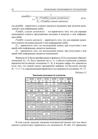 ПРОБЛЕМЫ ЭКОНОМИКИ И УПРАВЛЕНИЯ92
,
}|)({
}|)({
1
1
))((
надеженклиентmPP
ненадеженклиентmPP
mp
G
B




(4.3)
где p(m()) – вероятность клиента оказаться надежным при наличии выде-
ленной о нем информации m();
P{m() | клиент ненадежен} – это вероятность того, что для априори
ненадежного клиента предложенная методика m выделит о нем информа-
цию m();
P{m() | клиент надежен} – вероятность того, что для априори надеж-
ного клиента методика выделит о нем информацию m();
PG – вероятность того, что исследуемый клиент, при отсутствии о нем
какой-либо информации, является надежным;
PB – вероятность того, что исследуемый клиент, при отсутствии о нем
какой-либо информации, является ненадежным.
Формула (4.3) была преобразована в формулу (4.2) следующим образом:
отношение PB / PG было заменено на n2 / n1, а вместо отношения условных
вероятностей вставлено отношение 4 / Rj, в котором цифра «4» появляется
из-за того, что новый клиент предприятия набирает по балльной системе
Rj = 1  1  4, а предполагаемая вероятность его надежности составляет 14 / 17.
Таблица 4.2
Значения надежности клиентов
Rj
40/60 30/70 50/50 20/80 10/90 28/34
Qj Qj Qj Qj Qj Qj
1 0,272727 0,368421 0,2 0,5 0,692308 0,232877
2 0,428571 0,538462 0,333333 0,666667 0,818182 0,377778
3 0,529412 0,636364 0,428571 0,75 0,870968 0,476636
4 0,6 0,7 0,5 0,8 0,9 0,548387
6 0,692308 0,777778 0,6 0,857143 0,931034 0,64557
8 0,75 0,823529 0,666667 0,888889 0,947368 0,708333
9 0,771429 0,84 0,692308 0,9 0,952941 0,732057
12 0,818182 0,875 0,75 0,923077 0,964286 0,784615
16 0,857143 0,903226 0,8 0,941176 0,972973 0,829268
18 0,870968 0,913043 0,818182 0,947368 0,975904 0,845304
24 0,9 0,933333 0,857143 0,96 0,981818 0,87931
27 0,910112 0,940299 0,870968 0,964286 0,983806 0,891262
32 0,923077 0,949153 0,888889 0,969697 0,986301 0,906667
36 0,931034 0,954545 0,9 0,972973 0,987805 0,916168
48 0,947368 0,965517 0,923077 0,979592 0,990826 0,93578
64 0,96 0,973913 0,941176 0,984615 0,993103 0,951049
В этом случае, каждому значению интегральной оценки того или иного
клиента соответствует вероятность его надежности. В табл. 4.2 приведены
 