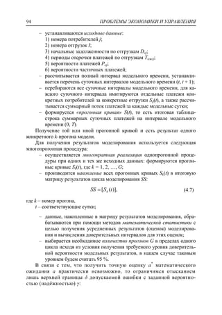 ПРОБЛЕМЫ ЭКОНОМИКИ И УПРАВЛЕНИЯ94
‒ устанавливаются исходные данные:
1) номера потребителей j;
2) номера отгрузок I;
3) начальные задолженности по отгрузкам Doj;
4) периоды отсрочки платежей по отгрузкам Tожij;
5) вероятности платежей Poj;
6) вероятности частичных платежей;
‒ рассчитывается полный интервал модельного времени, устанавли-
вается перечень суточных интервалов модельного времени (t, t + 1);
‒ перебираются все суточные интервалы модельного времени, для ка-
ждого суточного интервала имитируются отдельные платежи кон-
кретных потребителей за конкретные отгрузки Sij(t), а также рассчи-
тывается суммарный поток платежей за каждые модельные сутки;
‒ формируется «прогонная кривая» S(t), то есть итоговая таблица-
строка суммарных суточных платежей на интервале модельного
времени (0, T).
Получение той или иной прогонной кривой и есть результат одного
конкретного k-прогона модели.
Для получения результатов моделирования используется следующая
многопрогонная процедура:
‒ осуществляется многократная реализация однопрогонной проце-
дуры при одних и тех же исходных данных: формируются прогон-
ные кривые Sk(t), где k = 1, 2, …, G;
‒ производится накопление всех прогонных кривых Sk(t) в итоговую
матрицу результатов цикла моделирования SS:
)],([ tSSS k (4.7)
где k – номер прогона,
t – соответствующие сутки;
‒ данные, накопленные в матрицу результатов моделирования, обра-
батываются при помощи методов математической статистики с
целью получения усредненных результатов (оценок) моделирова-
ния и вычисления доверительных интервалов для этих оценок;
‒ выбирается необходимое количество прогонов G в пределах одного
цикла исходя из условия получения требуемого уровня доверитель-
ной вероятности модельных результатов, в нашем случае таковым
уровнем будем считать 95 %.
В связи с тем, что получить точную оценку a*
математического
ожидания a практически невозможно, то ограничимся отысканием
лишь верхней границы δ допускаемой ошибки с заданной вероятно-
стью (надѐжностью) γ:
 