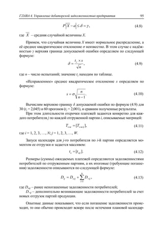 ГЛАВА 4. Управление дебиторской задолженностью предприятия 95
,P X a     (4.8)
где X – средняя случайной величины Х.
Примем, что случайная величина Х имеет нормальное распределение, а
еѐ среднее квадратическое отклонение σ неизвестно. В этом случае с надѐж-
ностью γ верхняя граница допускаемой ошибки определяем по следующей
формуле:
,
n
st 


 (4.9)
где n – число испытаний; значение tγ находим по таблице.
«Исправленное» среднее квадратическое отклонение s определяем по
формуле:
.
1

n
n
s  (4.10)
Вычислим верхнюю границу δ допускаемой ошибки по формуле (4.9) для
30 (tγ = 2,045) и 60 прогонов (tγ = 2,001), и сравним полученные результаты.
При этом длительности отсрочки платежей задаются конкретно для каж-
дого потребителя j по каждой отгруженной партии i, описываемые матрицей:
],[ ожijож TT  (4.11)
где i = 1, 2, 3, …, N; j = 1, 2, 3, …, W.
Запуск календаря для j-го потребителя по i-й партии определяется мо-
ментом ее отгрузки и задается массивом:
[ ].о оijt t (4.12)
Размеры (суммы) ожидаемых платежей определяются задолженностями
потребителей по отгруженным партиям, а их итоговые (требующие погаше-
ния) задолженности описываются по следующей формуле:
,
1


N
i
ijoijij DDD (4.13)
где Doij – ранее непогашенные задолженности потребителей;
D+ij – дополнительно возникающие задолженности потребителей за счет
новых отгрузок партий продукции.
Опытные данные показывают, что если погашение задолженности проис-
ходит, то оно обычно происходит вскоре после истечения плановой календар-
 