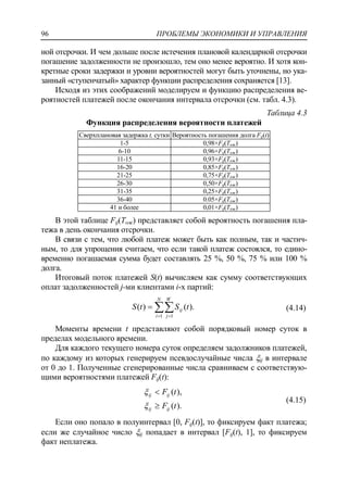 ПРОБЛЕМЫ ЭКОНОМИКИ И УПРАВЛЕНИЯ96
ной отсрочки. И чем дольше после истечения плановой календарной отсрочки
погашение задолженности не произошло, тем оно менее вероятно. И хотя кон-
кретные сроки задержки и уровни вероятностей могут быть уточнены, но ука-
занный «ступенчатый» характер функции распределения сохраняется [13].
Исходя из этих соображений моделируем и функцию распределения ве-
роятностей платежей после окончания интервала отсрочки (см. табл. 4.3).
Таблица 4.3
Функция распределения вероятности платежей
Сверхплановая задержка t, сутки Вероятность погашения долга Fij(t)
1-5 0,98×Fij(Tож)
6-10 0,96×Fij(Tож)
11-15 0,93×Fij(Tож)
16-20 0,85×Fij(Tож)
21-25 0,75×Fij(Tож)
26-30 0,50×Fij(Tож)
31-35 0,25×Fij(Tож)
36-40 0.05×Fij(Tож)
41 и более 0,01×Fij(Tож)
В этой таблице Fij(Tож) представляет собой вероятность погашения пла-
тежа в день окончания отсрочки.
В связи с тем, что любой платеж может быть как полным, так и частич-
ным, то для упрощения считаем, что если такой платеж состоялся, то едино-
временно погашаемая сумма будет составлять 25 %, 50 %, 75 % или 100 %
долга.
Итоговый поток платежей S(t) вычисляем как сумму соответствующих
оплат задолженностей j-ми клиентами i-х партий:
).()(
1 1
tStS
N
i
W
j
ij 
 (4.14)
Моменты времени t представляют собой порядковый номер суток в
пределах модельного времени.
Для каждого текущего номера суток определяем задолжников платежей,
по каждому из которых генерируем псевдослучайные числа ij в интервале
от 0 до 1. Полученные сгенерированные числа сравниваем с соответствую-
щими вероятностями платежей Fij(t):
).(
),(
tF
tF
ijij
ijij




(4.15)
Если оно попало в полуинтервал [0, Fij(t)], то фиксируем факт платежа;
если же случайное число ij попадает в интервал [Fij(t), 1], то фиксируем
факт неплатежа.
 