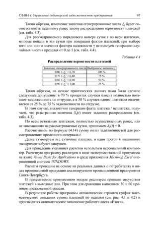 ГЛАВА 4. Управление дебиторской задолженностью предприятия 97
Таким образом, изменение значения сгенерированные числа ij будет со-
ответствовать заданному ранее закону распределения вероятности платежей
(см. табл. 4.3).
Для рассматриваемого порядкового номера суток t по всем платежам,
которые попали в эти сутки при генерации фактов платежей, при выборе
того или иного значения фактора надежности γ используем генерацию слу-
чайных чисел в пределах от 0 до 1 (см. табл. 4.4).
Таблица 4.4
Распределение вероятности платежей
Значение сгенерированного числа Выбранное значение γ
0,00  ij
1
< 0,70 100 %
0,70  ij
1
< 0,80 75 %
0,80  ij
1
< 0,90 50 %
0,90  ij
1
 1,00 25 %
Таким образом, на основе практических данных нами было сделано
следующее допущение: в 70 % процентах случаев клиент полностью пога-
шает задолженность по отгрузке, а в 30 % случаев одним платежом оплачи-
вается от 25 % до 75 % задолженности по отгрузке.
В этом случае, аналогично генерации факта платежа / неплатежа, полу-
чаем, что разыгранная величина Sij(t) имеет заданное распределение (см.
табл. 4.3).
По всем остальным платежам, полностью осуществленных ранее, или
не «выпавшим» на рассматриваемые сутки, принимаем Sij(t) = 0.
Рассчитываем по формуле (4.14) сумму оплат задолженностей для рас-
сматриваемого временного интервала t.
Далее суммируем все суточные платежи, и один прогон k машинного
эксперимента будет завершен.
Для проведения указанных расчетов используем персональный компью-
тер. Расчетную программу реализуем в виде экспериментальной программы
на языке Visual Basic for Applications в среде приложения Microsoft Excel опе-
рационной системы WINDOWS.
Расчеты проводим на основе на реальных данных о потребителях и ви-
дах производимой продукции анализируемого промышленного предприятия
Санкт-Петербурга.
В предлагаемом программном модуле реализуем принцип отсутствия
платежей в выходные дни. При этом для сравнения выполняем 30 и 60 про-
гонов предложенной модели.
В результате работы программы автоматически строится график мате-
матического ожидания суммы платежей по неделям (см. рис. 4.1 и 4.2) и
производится автоматическое заполнение рабочего листа «Итоги».
 