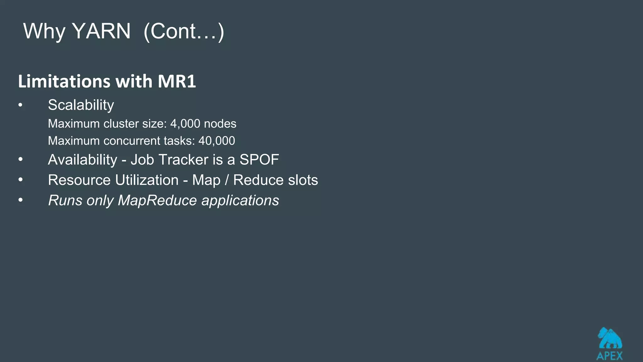 Limitations with MR1
• Scalability
Maximum cluster size: 4,000 nodes
Maximum concurrent tasks: 40,000
• Availability - Job Tracker is a SPOF
• Resource Utilization - Map / Reduce slots
• Runs only MapReduce applications
Why YARN (Cont…)
 