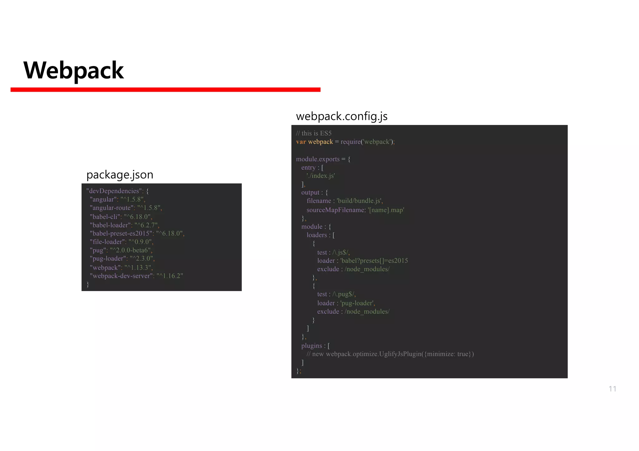 Webpack
// this is ES5
var webpack = require('webpack');
module.exports = {
entry : [
'./index.js'
],
output : {
filename : 'build/bundle.js',
sourceMapFilename: '[name].map'
},
module : {
loaders : [
{
test : /.js$/,
loader : 'babel?presets[]=es2015
exclude : /node_modules/
},
{
test : /.pug$/,
loader : 'pug-loader',
exclude : /node_modules/
}
]
},
plugins : [
// new webpack.optimize.UglifyJsPlugin({minimize: true})
]
};
webpack.config.js
"devDependencies": {
"angular": "^1.5.8",
"angular-route": "^1.5.8",
"babel-cli": "^6.18.0",
"babel-loader": "^6.2.7",
"babel-preset-es2015": "^6.18.0",
"file-loader": "^0.9.0",
"pug": "^2.0.0-beta6",
"pug-loader": "^2.3.0",
"webpack": "^1.13.3",
"webpack-dev-server": "^1.16.2"
}
package.json
11
 